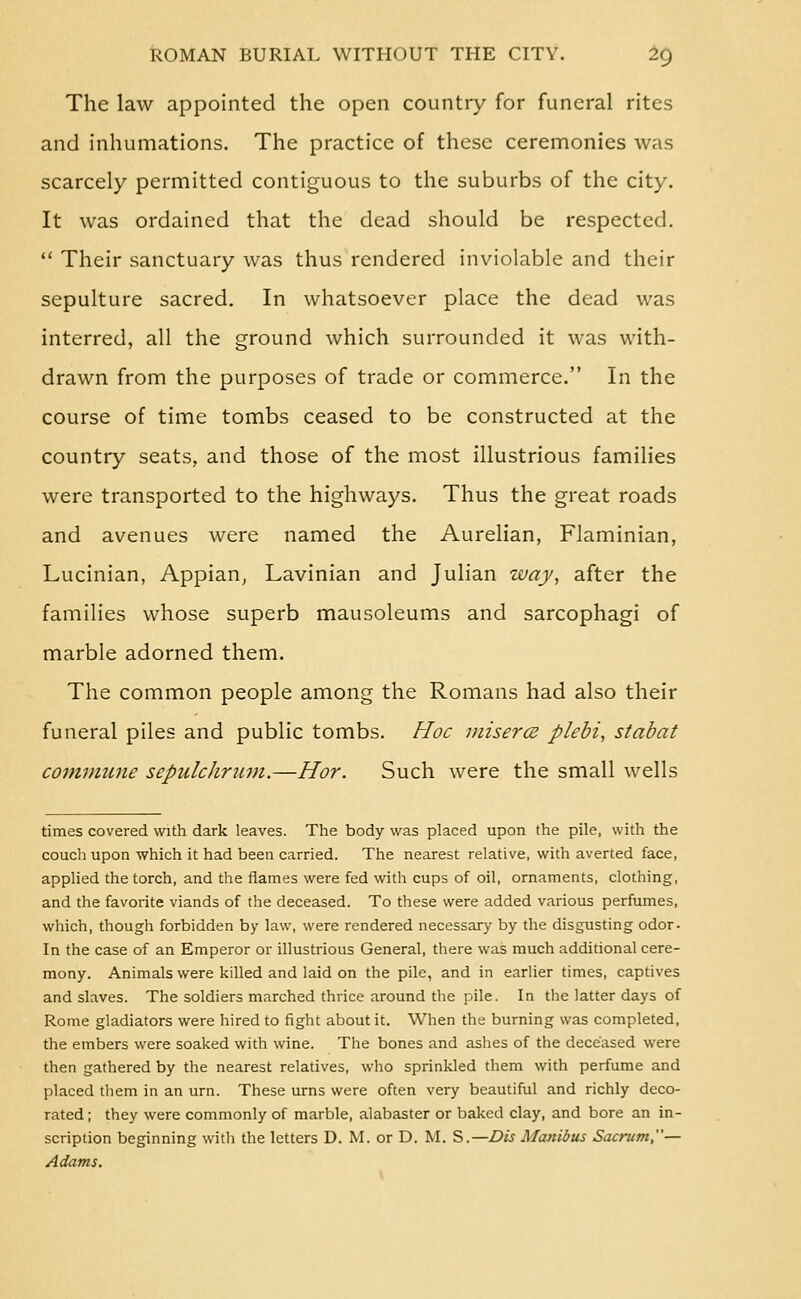 The law appointed the open country for funeral rites and inhumations. The practice of these ceremonies was scarcely permitted contiguous to the suburbs of the city. It was ordained that the dead should be respected,  Their sanctuary was thus rendered inviolable and their sepulture sacred. In whatsoever place the dead was interred, all the ground which surrounded it was with- drawn from the purposes of trade or commerce. In the course of time tombs ceased to be constructed at the country seats, and those of the most illustrious families were transported to the highways. Thus the great roads and avenues were named the Aurelian, Flaminian, Lucinian, Appian, Lavinian and Julian way, after the families whose superb mausoleums and sarcophagi of marble adorned them. The common people among the Romans had also their funeral piles and public tombs. FIoc misercb plebi, stabat commune sepiilchrimt.—Hor. Such were the small wells times covered with dark leaves. The body was placed upon the pile, with the couch upon which it had been carried. The nearest relative, with averted face, applied the torch, and the flames were fed with cups of oil, ornaments, clothing, and the favorite viands of the deceased. To these were added various perfumes, which, though forbidden by law, were rendered necessary by the disgusting odor. In the case of an Emperor or illustrious General, there was much additional cere- mony. Animals were killed and laid on the pile, and in earlier times, captives and slaves. The soldiers marched thrice around the pile. In the latter days of Rome gladiators were hired to fight about it. W^hen the burning was completed, the embers were soaked with wine. The bones and ashes of the deceased were then gathered by the nearest relatives, who sprinkled them with perfume and placed them in an urn. These urns were often very beautiful and richly deco- rated ; they were commonly of marble, alabaster or baked clay, and bore an in- scription beginning with the letters D. M. or D. M. S.—Dis Manibus Sacrum,— Adams.