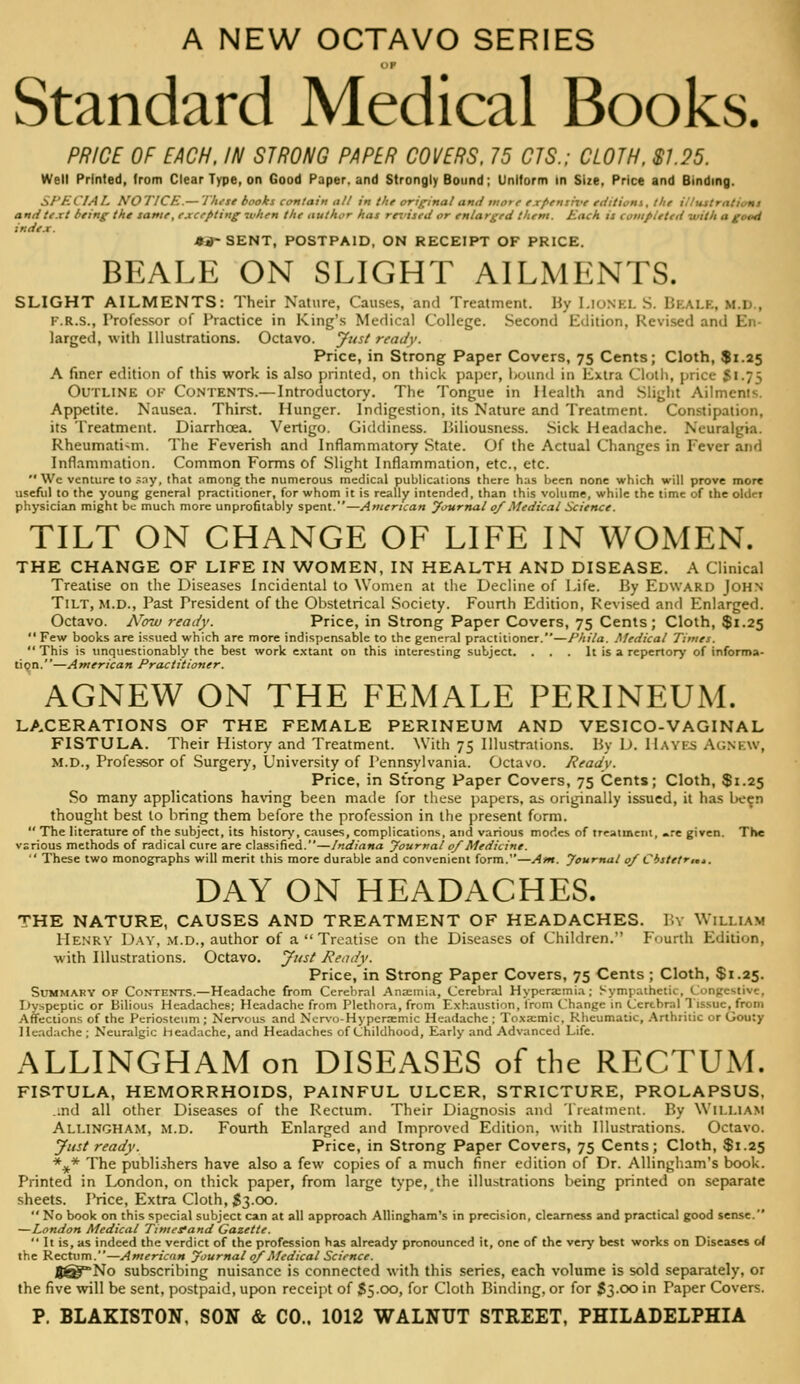 A NEW OCTAVO SERIES DP Standard Medical Books. PRICE OF EACH. IN STRONG PAPER COVERS, 75 CIS.; CLOTH. SI.25. Well Printed, from Clear Type, on Good Paper, and Strongly Bound; Uniform In Size, Price and Binding. SI^KCIAL NOTICE.— 'J'hi-se books contain alt in the original and iiio> r expensix't tditiom, lite ii/mtrntiimi andte.xt biing tht tame, excepting 7v/ten the author has reriseii or enlarged them. Each is completed with a good index. *^SENT, POSTPAID, ON RECEIPT OF PRICE. BEALE ON SLIGHT AILMENTS. SLIGHT AILMENTS: Their Nature, Causes, and Treatment. By Lionel S. Bkale, M.D., F.R.S., Professor of Practice in King's Medical College. Second Edition, Revised and En- larged, with Illustrations. Octavo. Jitst ready. Price, in Strong Paper Covers, 75 Cents; Cloth, $1.25 A finer edition of this work is also printed, on thick paper, hound in Extra Cloili, price Si.75 Outline of Contents.— Introductory. The Tongue in Health and Slight Ailments. Appetite. Nausea. Thirst. Hunger. Indigestion, its Nature and Treatment. Constipation, its Treatment. Diarrhoea. Vertigo. Giddiness. Biliousness. Sick Headache. Neuralgia. Rheumatism. The Feverish and Inflammatory State. Of the Actual Changes in Fever and Inflammation. Common Forms of Slight Inflammation, etc., etc.  We venture to .^ay, that among the numerous medical publications there has been none which will prove more useful to the young general practitioner, for whom it is really intended, than this volume, while the time of the older physician might be much more unprofitably spent.—American yournal 0/Medical Science. TILT ON CHANGE OF LIFE IN WOMEN. THE CHANGE OF LIFE IN WOMEN, IN HEALTH AND DISEASE. A Clinical Treatise on the Diseases Incidental to Women at the Decline of Life. By Edward John Tilt, M.D., Past President of the Obstetrical Society. Fourth Edition, Revised and Enlarged. Octavo. A^ow ready. Price, in Strong Paper Covers, 75 Cents; Cloth, $1.25  Few books are issued which are more indispensable to the general practitioner.—Phila. .Medical Times. This is unquestionably the best work e.xtant on this interesting subject. . . . It is a repertory of informa- tion.—American Practitioner. AGNEW ON THE FEMALE PERINEUM. LACERATIONS OF THE FEMALE PERINEUM AND VESICO-VAGINAL FISTULA. Their History and Treatment. With 75 Illustrations. By D. Hayes Agnew, M.D., Professor of Surgery, University of Pennsylvania. Octavo. Readv. Price, in Strong Paper Covers, 75 Cents; Cloth, $1.25 So many applications having been made for these papers, as originally issued, it has been thought best to bring them before the profession in the present form.  The literature of the subject, its history, causes, complications, and various modes of treatment, -.-e given. The various methods of radical cure are classified.—Indiana yournal 0/Medicine.  These two monographs will merit this more durable and convenient form.—Atn. yournal 0/ Cisletr,,,. DAY ON HEADACHES. THE NATURE, CAUSES AND TREATMENT OF HEADACHES. I'.v William Henry Day, .m.d., author of a  Treatise on the Diseases of Children. Fourth Edition, with Illustrations. Octavo, yitst Ready. Price.'in Strong Paper Covers, 75 Cents ; Cloth, $1.25. Summary of Contents.—Headache from Cerebral Ana;inia, Cerebral Hyperaimia; Sympathetic, Congestive, Dyspeptic or Bilious Headaches; Headache from Plethora, from Exhaustion, trom C'hangc in Cerebral Tissue, from Affections of the Periosteum ; Neri'ous and Ncrv-o-Hypcrsemic Headache ; Toxa:mic. Rheumatic, Arthritic or Gouty lle.-idache; Neuralgic headache, and Headaches of Childhood, Early and Advanced Life. ALLINGHAM on DISEASES of the RECTUM. FISTULA, HEMORRHOIDS, PAINFUL ULCER, STRICTURE, PROLAPSUS, ..nd all other Diseases of the Rectum. Their Diagnosis and Treatment. By William AllinghAM, m.d. Fourth Enlarged and Improved Edition, with Illustrations. Octavo. Just ready. Price, in Strong Paper Covers, 75 Cents; Cloth, $1.25 %* The publishers have also a few copies of a much finer edition of Dr. AUingham's book. Printed in London, on thick paper, from large type, the illustrations being printed on separate sheets. Price, Extra Cloth, $3.00.  No book on this special subject can at all approach AUingham's in precision, clearness and practical good sense. —London Medical Timesfand Gazette.  It is, as indeed the verdict of the profession has already pronounced it, one of the very best works on Diseases of the Rectum.—American yournal 0/Medical Science. J(^No subscribing nuisance is connected with this series, each volume is sold separately, or the five will be sent, postpaid, upon recei]it of S500, for Cloth Binding, or for S3.00 in Paper Covers.