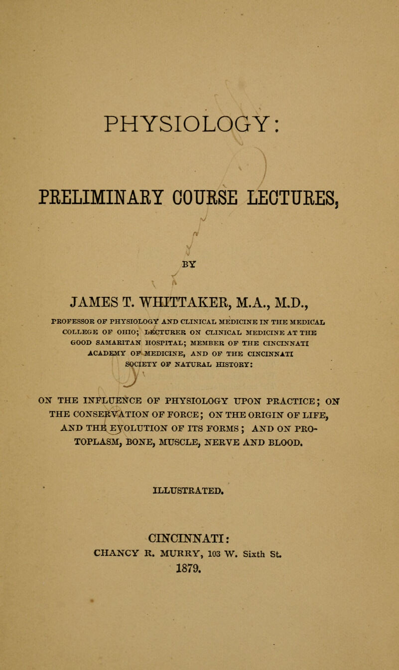 PRELIMINARY COUESE LECTURES, BY JAMES T. WHITTAKER, M.A., M.D., PROFESSOR OF PHYSIOLOGY AND CLINICAL MEDICINE IN THE MEDICAL COLLEGE OF OHIO; LECTURER ON CLINICAL MEDICINE AT THE GOOD SAMARITAN HOSPITAL; MEMBER OF THE CINCINNATI ACADEMY OF MEDICINE, AND OF THE CINCINNATI JCIETY OF NATURAL HISTORY: SOCI ON THE INFLUENCE OF PHYSIOLOGY UPON PRACTICE; ON THE CONSERVATION OF FORCE; ON THE ORIGIN OF LIFE, AND THE EVOLUTION OF ITS FORMS ; AND ON PRO- TOPLASM, BONE, MUSCLE, NERVE AND BLOOD. ILLUSTRATED. CINCINNATI: CHANCY R. MURRY, 103 W. Sixth St. 1879.