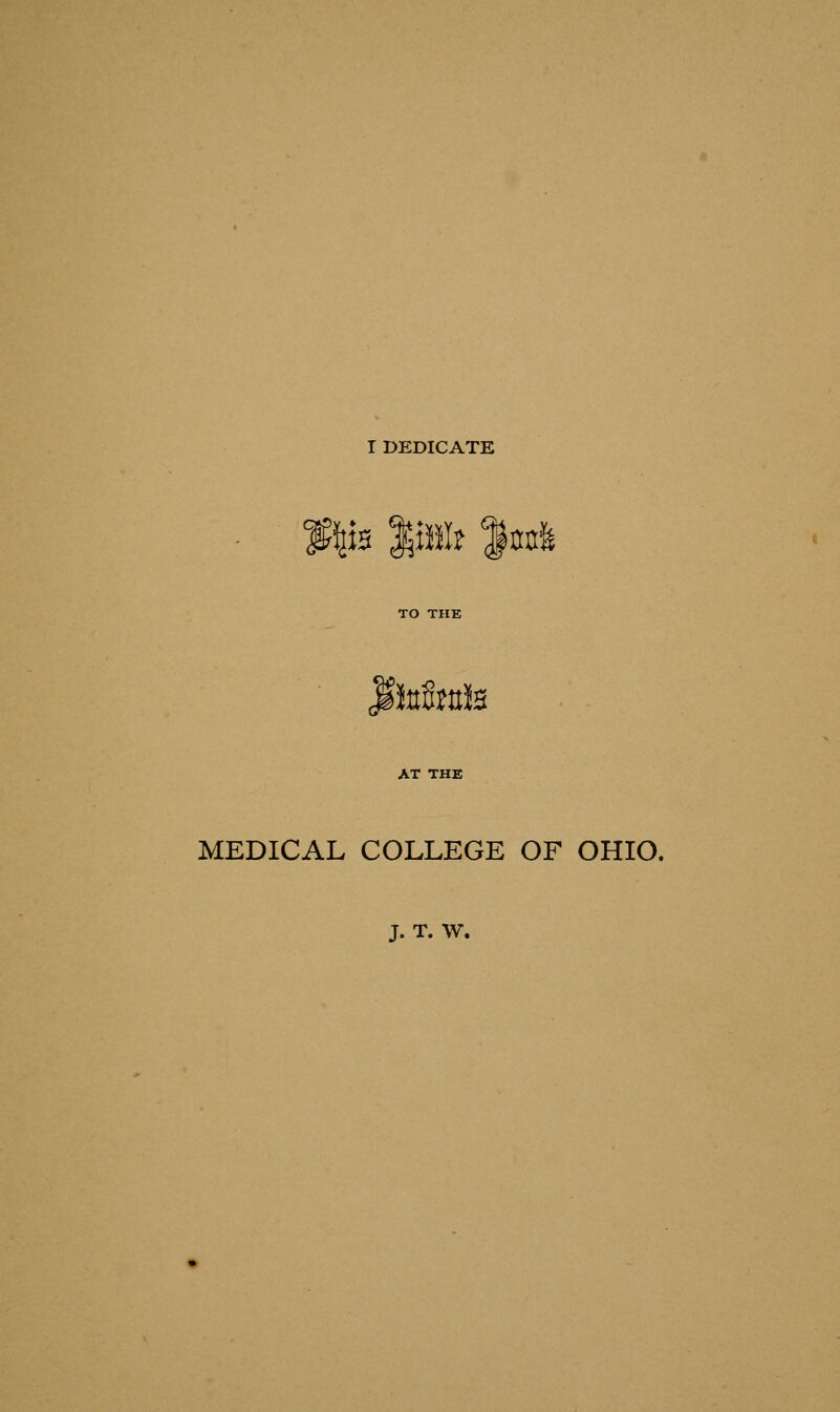 I DEDICATE \iz Jpl? mt& fttt&mfe AT THE MEDICAL COLLEGE OF OHIO. J. T. W.