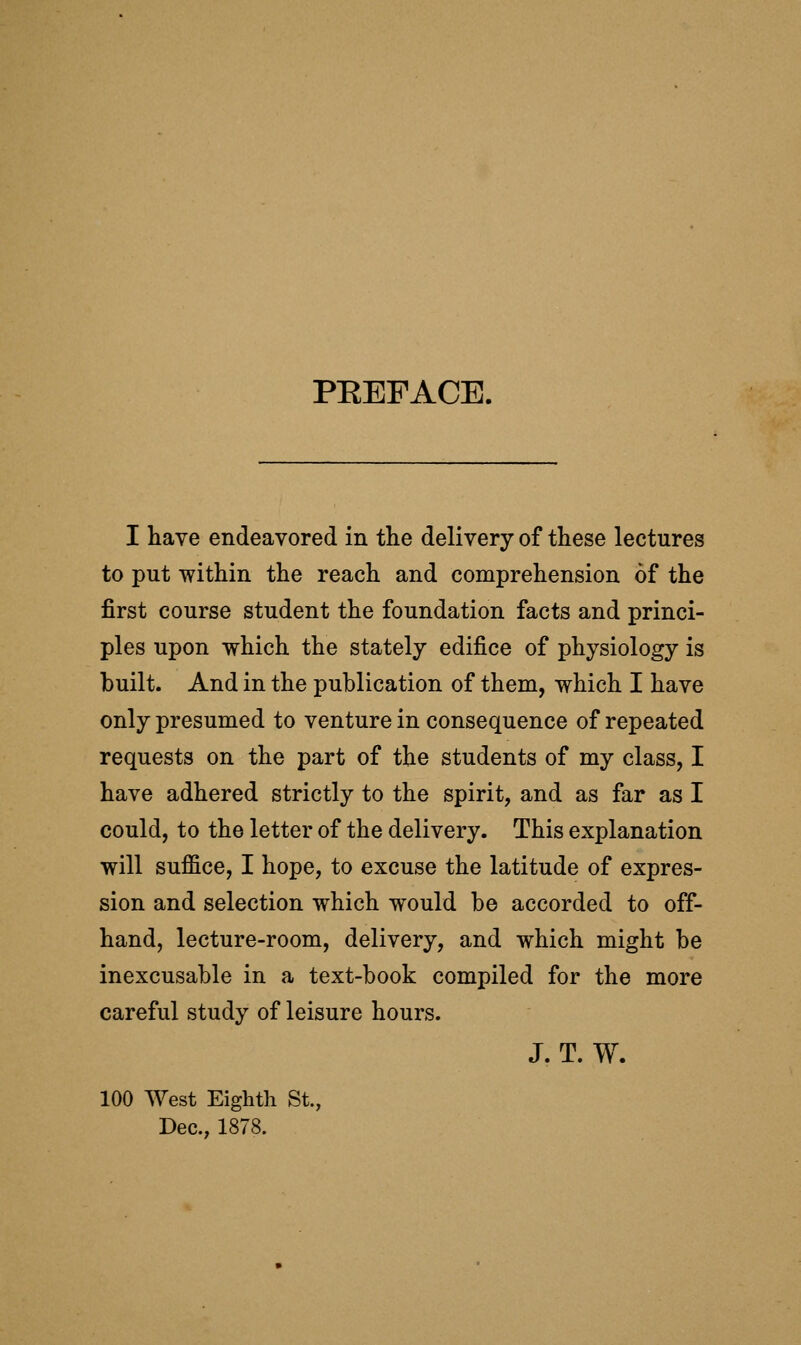 PEEFACE. I have endeavored in the delivery of these lectures to put within the reach and comprehension of the first course student the foundation facts and princi- ples upon which the stately edifice of physiology is built. And in the publication of them, which I have only presumed to venture in consequence of repeated requests on the part of the students of my class, I have adhered strictly to the spirit, and as far as I could, to the letter of the delivery. This explanation will suffice, I hope, to excuse the latitude of expres- sion and selection which would be accorded to off- hand, lecture-room, delivery, and which might be inexcusable in a text-book compiled for the more careful study of leisure hours. J. T. W. 100 West Eighth St., Dec, 1878.