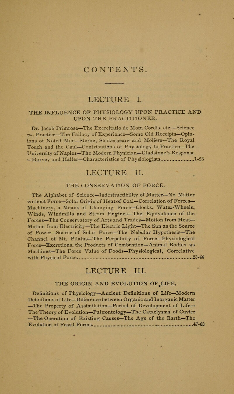 CONTENTS. LECTURE I. THE INFLUENCE OF PHYSIOLOGY UPON PRACTICE AND UPON THE PRACTITIONER. Dr. Jacob Primrose—The Exercitatio de Motu Cordis, etc.—Science vs. Practice—The Fallacy of Experience—Some Old Receipts—Opin- ions of Noted Men—Sterne, Shakespeare and Moliere—The Royal Touch and the Caul—Contributions of Physiology to Practice—The University of Naples—The Modern Physician—Gladstone's Response —Harvey and Haller—Characteristics of Physiologists 1-23 LECTURE II. THE CONSERVATION OF FORCE. The Alphabet of Science—Indestructibility of Matter—No Matter without Force—Solar Origin of Heat of Coal—Correlation of Forces— Machinery, a Means of Changing Force—Clocks, Water-Wheels, Winds, Windmills and Steam Engines—The Equivalence of the Forces—The Conservatory of Arts and Trades—Motion from Heat— Motion from Electricity—The Electric Light—The Sun as the Source of Power—Source of Solar Force—The Nebular Hypothesis—The Channel of Mt. Pilatus—The Perpetuity of Force—Physiological Force—Excretions, the Products of Combustion—Animal Bodies as Machines—The Force Value of Foods—Physiological, Correlative with Physical Force 23-46 LECTURE III. THE ORIGIN AND EVOLUTION OF.LIFE. Definitions of Physiology—Ancient Definitions of Life—Modern Definitions of Life—Difference between Organic and Inorganic Matter —The Property of Assimilation—Period of Development of Life— The Theory of Evolution—Palaeontology—The Cataclysms of Cuvier —The Operation of Existing Causes—The Age of the Earth—The Evolution of Fossil Forms 47-63