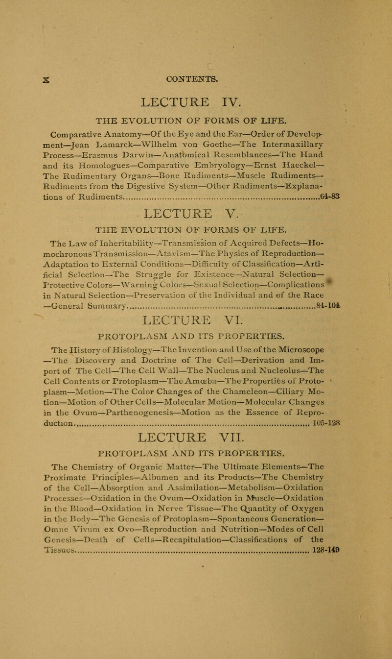 LECTURE IV. THE EVOLUTION OF FORMS OF LIFE. Comparative Anatomy—Of the Eye and the Ear—Order of Develop- ment—Jean Lamarck—Wilhelm von Goethe—The Intermaxillary Process—Erasmus Darwin—Anatomical Resemblances—The Hand and its Homologues—Comparative Embryology—Ernst Haeckel— The Rudimentary Organs—Bone Rudiments—Muscle Rudiments— Rudiments from the Digestive System—Other Rudiments—Explana- tions of Rudiments 64-83 LECTURE V. THE EVOLUTION OF FORMS OF LIFE. The Law of Inheritabiiity— Transmission of Acquired Defects—Ho- mochronous Transmission—Atavism—The Physics of Reproduction— Adaptation to External Conditions—Difficulty of Classification—Arti- ficial Selection—The Struggle for Existence—Natural Selection— Protective Colors—Warning Colors—Sexual Selection—Complications in Natural Selection—Preservation of the Individual and of the Race —General Summary „ 84-104 LECTURE VI. PROTOPLASM AND ITS PROPERTIES. The History of Histology—The Invention and Use of the Microscope —The Discovery and Doctrine of The Cell—Derivation and Im- port of The Cell—The Cell Wall—The Nucleus and Nucleolus—The Cell Contents or Protoplasm—The Amoeba—The Properties of Proto- ■ plasm—Motion—The Color Changes of the Chameleon—Ciliary Mo- tion—Motion of Other Cells—Molecular Motion—Molecular Changes in the Ovum—Parthenogenesis—Motion as the Essence of Repro- duction 105-128 LECTURE VII. PROTOPLASM AND ITS PROPERTIES. The Chemistry of Organic Matter—The Ultimate Elements—The Proximate Principles—Albumen and its Products—The Chemistry of the Cell—Absorption and Assimilation—Metabolism—Oxidation Processes—Oxidation in the Ovum—Oxidation in Muscle—Oxidation in the Blood—Oxidation in Nerve Tissue—The Quantity of Oxygen in the Body—The Genesis of Protoplasm—Spontaneous Generation— Omne Vivum ex Ovo—Reproduction and Nutrition—Modes of Cell Genesis—Death of Cells—Recapitulation—Classifications of the Tissues 128-149