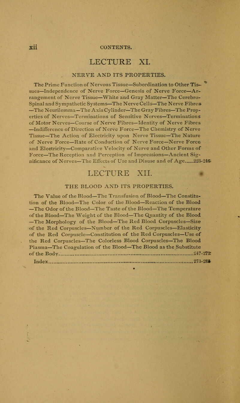 LECTURE XI. NERVE AND ITS PROPERTIES. The Prime Function of Nervous Tissue—Subordination to Other Tis- sues—Independence of Nerve Force—Genesis of Nerve Force—Ar- rangement of Nerve Tissue—White and Gray Matter—The Cerebro- spinal and Sympathetic Systems—The Nerve Cells—The Nerve Fibres —The Neurilemma—The Axis Cylinder—The Gray Fibres—The Prop- erties of Nerves—Terminations of Sensitive Nerves—Terminations of Motor Nerves—Course of Nerve Fibres—Identity of Nerve Fibres —Indifference of Direction of Nerve Force—The Chemistry of Nerve Tissue—The Action of Electricity upon Nerve Tissue—The Nature of Nerve Force—Rate of Conduction of Nerve Force—Nerve Force and Electricity—Comparative Velocity of Nerve and Other Forms of F'orce—The Reception and Perception of Impressions—Ancient Sig- nificance of Nerves—The Effects of Use and Disuse and of Age 223-24S LECTURE XII. THE BLOOD AND ITS PROPERTIES. The Value of the Blood—The Transfusion of Blood—The Constitu- tion of the Blood—The Color of the Blood—Reaction of the Blood —The Odor of the Blood—The Taste of the Blood—The Temperature of the Blood—The Weight of the Blood—The Quantity of the Blood —The Morphology of the Blood—The Red Blood Corpuscles—Size of the Red Corpuscles—Number of the Red Corpuscles—Elasticity of the Red Corpuscle—Constitution of the Red Corpuscles—Use of the Red Corpuscles—The Colorless Blood Corpuscles—The Blood Plasma—The Coagulation of the Blood—The Blood as the Substitute of the Body 247-272 Index 273-28*