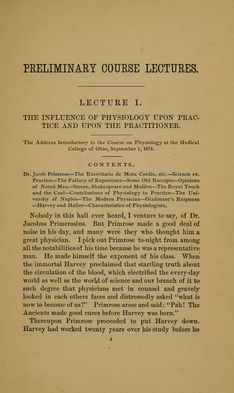 PRELIMINARY COURSE LECTURES. LECTURE I. THE INFLUENCE OF PHYSIOLOGY UPON PRAC- TICE AND UPON THE PRACTITIONER. The Address Introductory to the Course on Physiology at the Medical College of Ohio, September 1, 1878. C ONTENTS. Dr. Jacob Primrose—The Exercitatio de Motu Cordis, etc.—Science vs. Practice—The Fallacy of Experience—Some Old Receipts—Opinions of Noted Men—Sterne, Shakespeare and Moliere—The Roj-al Touch and the Caul—Contributions of Physiology to Practice—The Uni- versity of Naples—The Modern Physician—Gladstone's Response —Harvey and Haller—Characteristics of Physiologists. Nobody in this hall ever heard, I venture to say, of Dr. Jacobus Primerosius. But Primrose made a good deal of noise in his day, and many were they who thought him a great physician. I pick out Primrose to-night from among all the notabilities of his time because he was a representative man. He made himself the exponent of his class. When the immortal Harvey proclaimed that startling truth about the circulation of the blood, which electrified the every-day world as well as the world of science and our branch of it to such degree that physicians met in counsel and gravely looked in each others faces and distressedly asked what is now to become of us? Primrose arose and said: Pah! The Ancients made good cures before Harvey was born. Thereupon Primrose proceeded to put Harvey down. Harvey had worked twenty years over his study before he