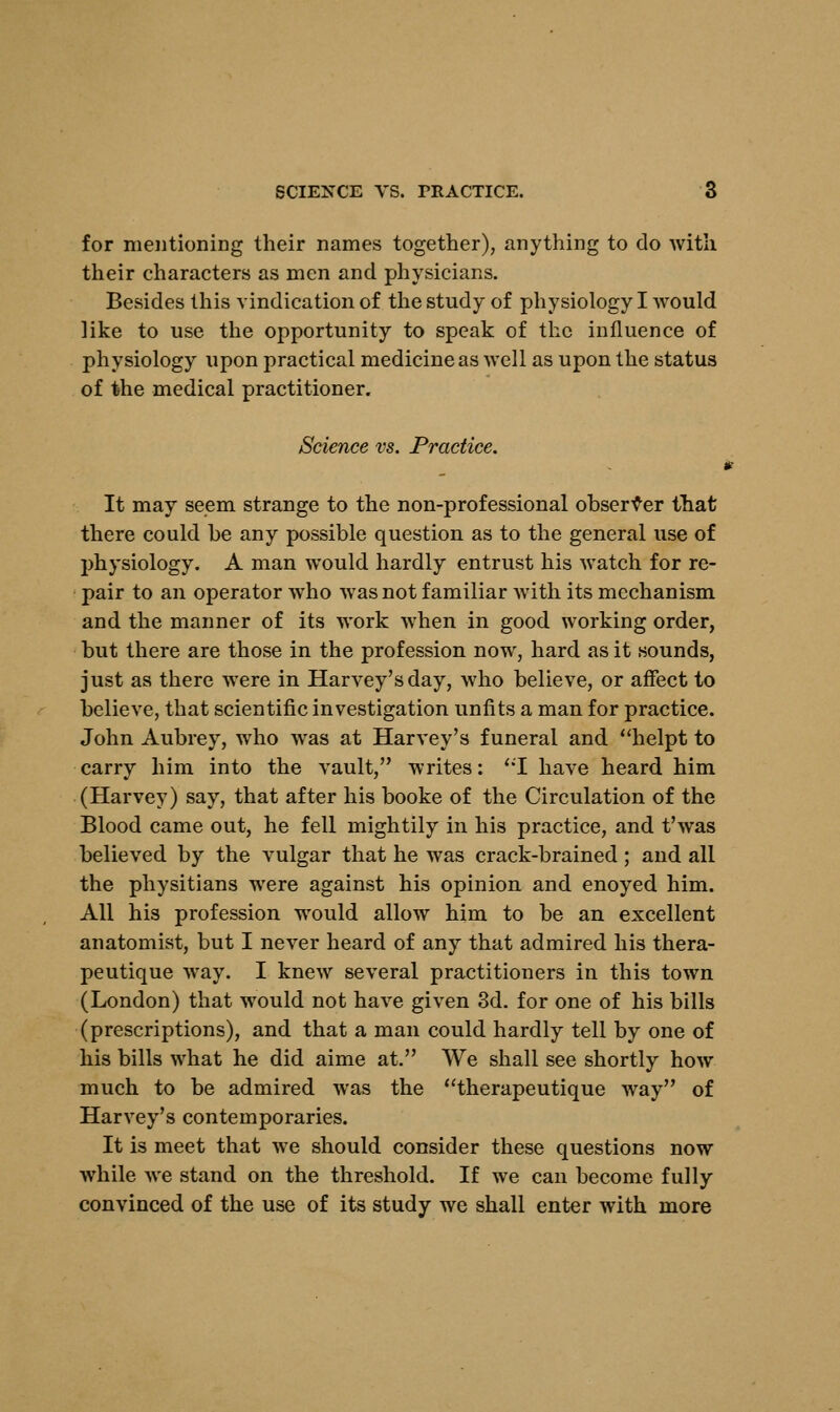 for mentioning their names together), anything to do with their characters as men and physicians. Besides this vindication of the study of physiology I would like to use the opportunity to speak of the influence of physiology upon practical medicine as well as upon the status of the medical practitioner. Science vs. Practice. It may seem strange to the non-professional observer that there could be any possible question as to the general use of physiology. A man would hardly entrust his watch for re- pair to an operator who was not familiar with its mechanism and the manner of its work when in good working order, but there are those in the profession now, hard as it sounds, just as there were in Harvey's day, who believe, or affect to believe, that scientific investigation unfits a man for practice. John Aubrey, who was at Harvey's funeral and helpt to carry him into the vault, writes: '*T have heard him (Harvey) say, that after his booke of the Circulation of the Blood came out, he fell mightily in his practice, and t'was believed by the vulgar that he was crack-brained; and all the physitians were against his opinion and enoyed him. All his profession wTould allow him to be an excellent anatomist, but I never heard of any that admired his thera- peutique way. I knew several practitioners in this town (London) that would not have given 3d. for one of his bills (prescriptions), and that a man could hardly tell by one of his bills what he did aime at. We shall see shortly how much to be admired was the therapeutique way of Harvey's contemporaries. It is meet that we should consider these questions now while we stand on the threshold. If we can become fully convinced of the use of its study we shall enter with more