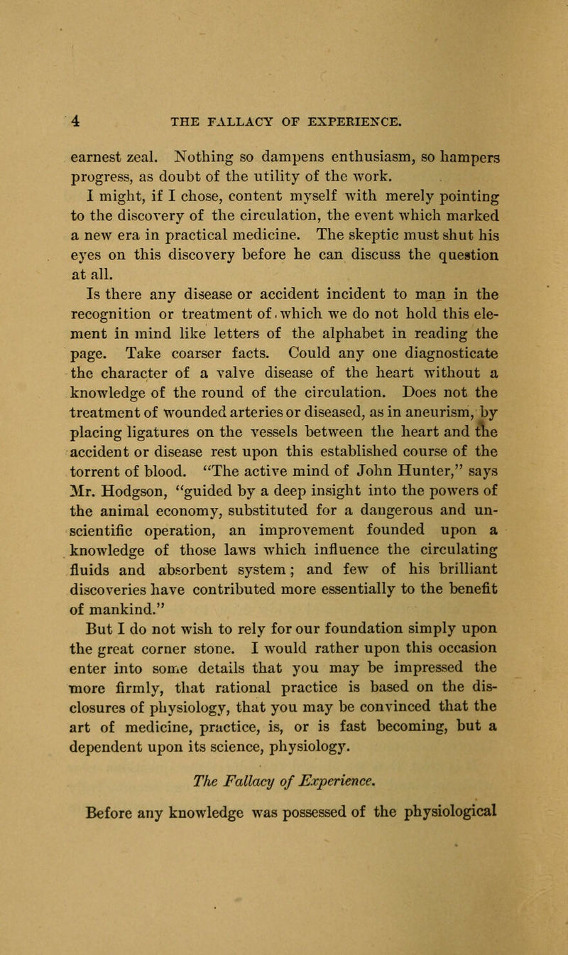 earnest zeal. Nothing so dampens enthusiasm, so hampers progress, as doubt of the utility of the work. I might, if I chose, content myself with merely pointing to the discovery of the circulation, the event which marked a new era in practical medicine. The skeptic must shut his eyes on this discovery before he can discuss the question at all. Is there any disease or accident incident to man in the recognition or treatment of .which we do not hold this ele- ment in mind like letters of the alphabet in reading the page. Take coarser facts. Could any one diagnosticate the character of a valve disease of the heart without a knowledge of the round of the circulation. Does not the treatment of wounded arteries or diseased, as in aneurism, by placing ligatures on the vessels between the heart and tne accident or disease rest upon this established course of the torrent of blood. The active mind of John Hunter, says Mr. Hodgson, guided by a deep insight into the powers of the animal economy, substituted for a dangerous and un- scientific operation, an improvement founded upon a knowledge of those laws which influence the circulating fluids and absorbent system; and few of his brilliant discoveries have contributed more essentially to the benefit of mankind. But I do not wish to rely for our foundation simply upon the great corner stone. I would rather upon this occasion enter into some details that you may be impressed the more firmly, that rational practice is based on the dis- closures of physiology, that you may be convinced that the art of medicine, practice, is, or is fast becoming, but a dependent upon its science, physiology. The Fallacy of Experience. Before any knowledge was possessed of the physiological