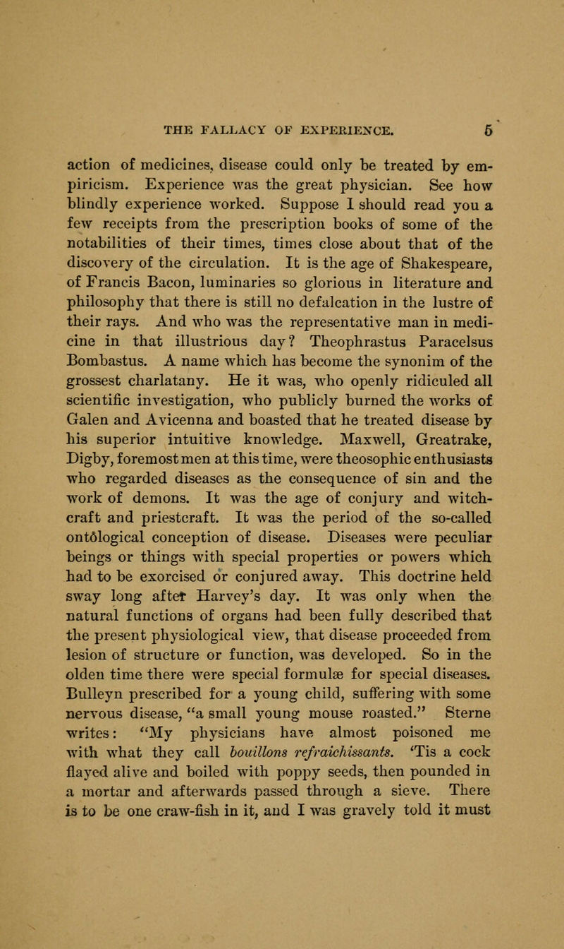 action of medicines, disease could only be treated by em- piricism. Experience was the great physician. See how blindly experience worked. Suppose 1 should read you a few receipts from the prescription books of some of the notabilities of their times, times close about that of the discovery of the circulation. It is the age of Shakespeare, of Francis Bacon, luminaries so glorious in literature and philosophy that there is still no defalcation in the lustre of their rays. And who was the representative man in medi- cine in that illustrious day? Theophrastus Paracelsus Bombastus. A name which has become the synonim of the grossest charlatany. He it was, who openly ridiculed all scientific investigation, who publicly burned the works of Galen and Avicenna and boasted that he treated disease by his superior intuitive knowledge. Maxwell, Greatrake, Digby, foremost men at this time, were theosophic enthusiasts who regarded diseases as the consequence of sin and the work of demons. It was the age of conjury and witch- craft and priestcraft. It was the period of the so-called ont61ogical conception of disease. Diseases were peculiar beings or things with special properties or powers which had to be exorcised or conjured away. This doctrine held sway long aftet Harvey's day. It was only when the natural functions of organs had been fully described that the present physiological view, that disease proceeded from lesion of structure or function, was developed. So in the olden time there were special formulas for special diseases. Bulleyn prescribed for a young child, suffering with some nervous disease, a small young mouse roasted. Sterne writes: My physicians have almost poisoned me with what they call bouillons refraichissants. 'Tis a cock flayed alive and boiled with poppy seeds, then pounded in a mortar and afterwards passed through a sieve. There is to be one craw-fish in it, and I was gravely told it must