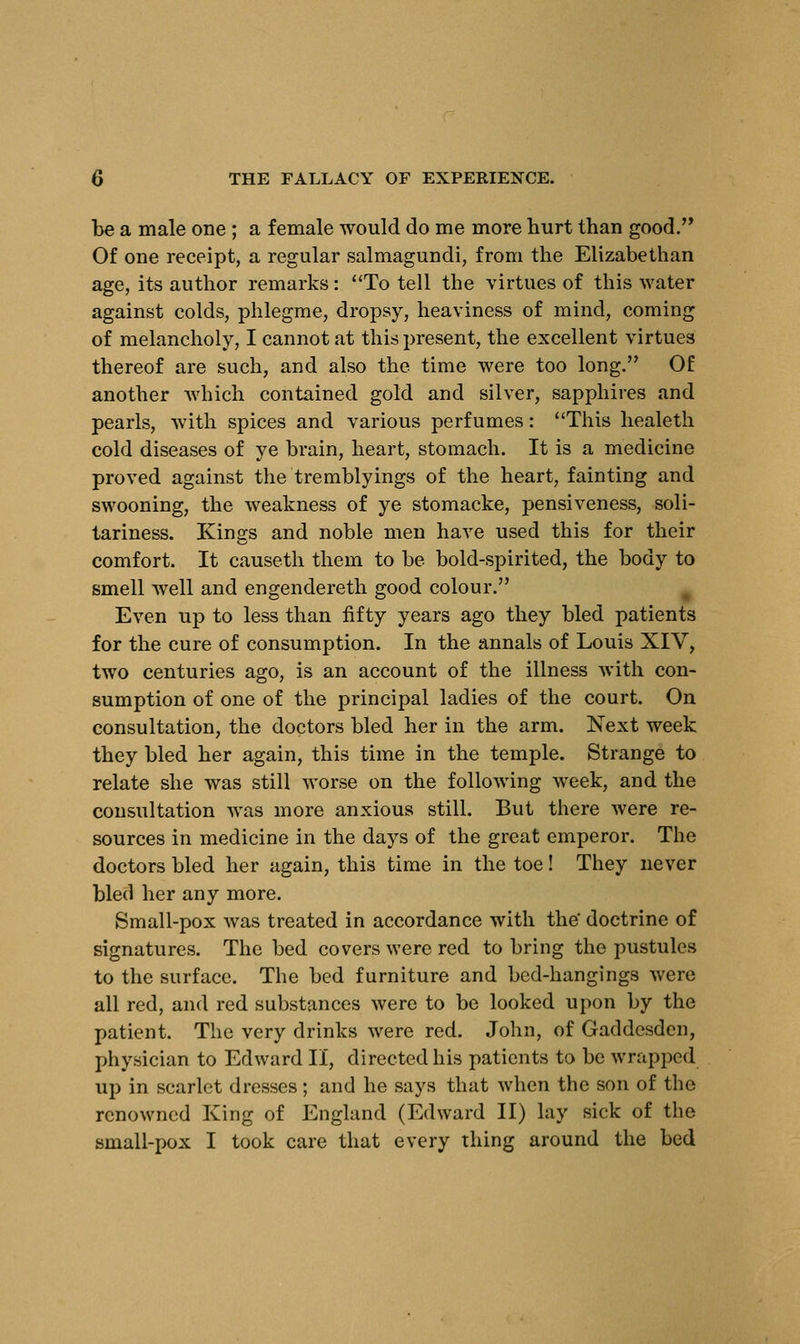 be a male one ; a female would do me more hurt than good. Of one receipt, a regular salmagundi, from the Elizabethan age, its author remarks: To tell the virtues of this water against colds, phlegme, dropsy, heaviness of mind, coming of melancholy, I cannot at this present, the excellent virtues thereof are such, and also the time were too long. Of another which contained gold and silver, sapphires and pearls, with spices and various perfumes: This healeth cold diseases of ye brain, heart, stomach. It is a medicine proved against the tremblyings of the heart, fainting and swooning, the weakness of ye stomacke, pensiveness, soli- tariness. Kings and noble men have used this for their comfort. It causeth them to be bold-spirited, the body to smell well and engendereth good colour. Even up to less than fifty years ago they bled patients for the cure of consumption. In the annals of Louis XIV, two centuries ago, is an account of the illness with con- sumption of one of the principal ladies of the court. On consultation, the doctors bled her in the arm. Next week they bled her again, this time in the temple. Strange to relate she was still worse on the following week, and the consultation was more anxious still. But there were re- sources in medicine in the days of the great emperor. The doctors bled her again, this time in the toe! They never bled her any more. Small-pox was treated in accordance with the' doctrine of signatures. The bed covers were red to bring the pustules to the surface. The bed furniture and bed-hangings were all red, and red substances were to be looked upon by the patient. The very drinks were red. John, of Gaddesden, physician to Edward II, directed his patients to be wrapped up in scarlet dresses; and he says that when the son of the renowned King of England (Edward II) lay sick of the small-pox I took care that every thing around the bed