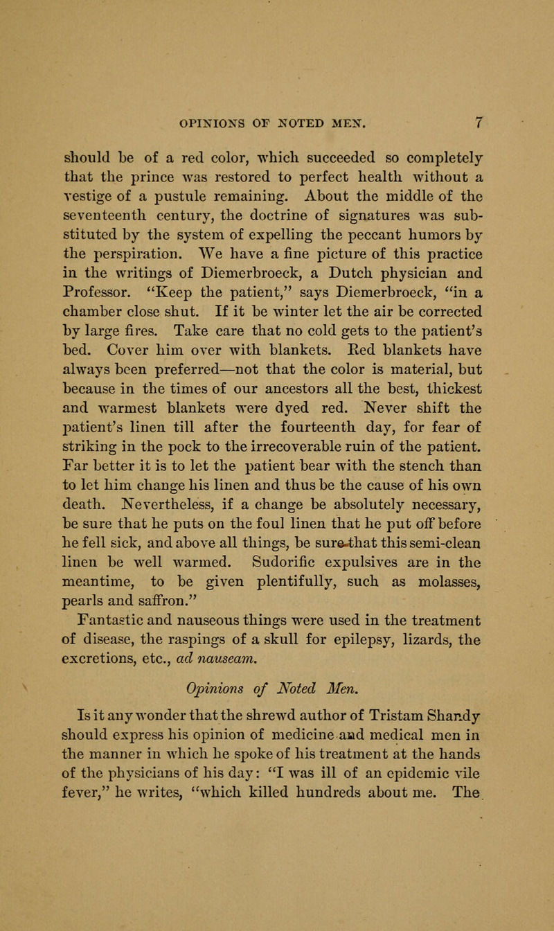 should be of a red color, which succeeded so completely that the prince was restored to perfect health without a vestige of a pustule remaining. About the middle of the seventeenth century, the doctrine of signatures was sub- stituted by the system of expelling the peccant humors by the perspiration. We have a fine picture of this practice in the writings of Diemerbroeck, a Dutch physician and Professor. Keep the patient, says Diemerbroeck, in a chamber close shut. If it be winter let the air be corrected by large fires. Take care that no cold gets to the patient's bed. Cover him over with blankets. Red blankets have always been preferred—not that the color is material, but because in the times of our ancestors all the best, thickest and warmest blankets were dyed red. Never shift the patient's linen till after the fourteenth day, for fear of striking in the pock to the irrecoverable ruin of the patient. Far better it is to let the patient bear with the stench than to let him change his linen and thus be the cause of his own death. Nevertheless, if a change be absolutely necessary, be sure that he puts on the foul linen that he put off before he fell sick, and above all things, be sure-that this semi-clean linen be well warmed. Sudorific expulsives are in the meantime, to be given plentifully, such as molasses, pearls and saffron. Fantastic and nauseous things were used in the treatment of disease, the raspings of a skull for epilepsy, lizards, the excretions, etc., ad nauseam. Opinions of Noted Men. Is it any wonder that the shrewd author of Tristam Shandy should express his opinion of medicine and medical men in the manner in which he spoke of his treatment at the hands of the physicians of his day: I was ill of an epidemic vile fever, he writes, which killed hundreds about me. The.