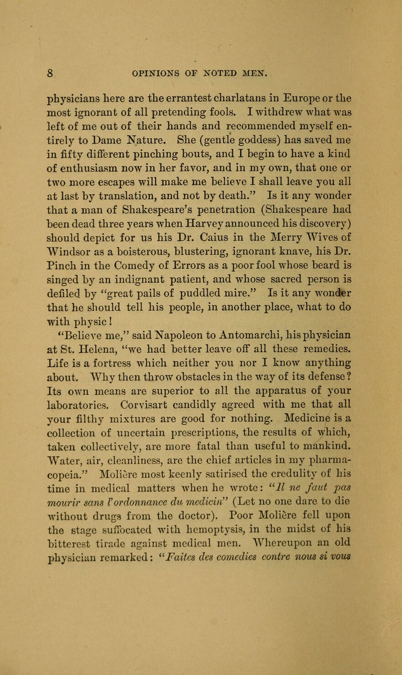 physicians here are the errantest charlatans in Europe or the most ignorant of all pretending fools. I withdrew what was left of me out of their hands and recommended myself en- tirely to Dame Nature. She (gentle goddess) has saved me in fifty different pinching bouts, and I begin to have a kind of enthusiasm now in her favor, and in my own, that one or two more escapes will make me believe I shall leave you all at last by translation, and not by death. Is it any wonder that a man of Shakespeare's penetration (Shakespeare had been dead three years when Harvey announced his discovery) should depict for us his Dr. Caius in the Merry Wives of Windsor as a boisterous, blustering, ignorant knave, his Dr. Pinch in the Comedy of Errors as a poor fool whose beard is singed by an indignant patient, and whose sacred person is defiled by great pails of puddled mire. Is it any wonder that he should tell his people, in another place, what to do with physic! Believe me, said Napoleon to Antomarchi, his physician at St. Helena, we had better leave off all these remedies. Life is a fortress which neither you nor I know anything about. Why then throw obstacles in the way of its defense ? Its own means are superior to all the apparatus of your laboratories. Corvisart candidly agreed with me that all your filthy mixtures are good for nothing. Medicine is a collection of uncertain prescriptions, the results of which, taken collectively, are more fatal than useful to mankind. Water, air, cleanliness, are the chief articles in my pharma- copeia. Moliere most keenly satirised the credulity of his time in medical matters when he wrote: 11 ne faut pas mourir sans Vordonnance du medicin (Let no one dare to die without drugs from the doctor). Poor Moliere fell upon the stage suffocated with hemoptysis, in the midst of his bitterest tirade against medical men. Whereupon an old physician remarked: Faitcs des comedies contre nous si vous