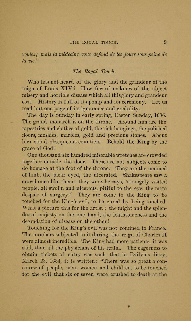 voulez; metis la medecine vous defend dc les jouer sous peine de la vie. The Hoyal Touch. Who lias not heard of the glory and the grandeur of the reign of Louis XIV ? How few of us know of the abject misery and horrible disease which all this glory and grandeur cost. History is full of its pomp and its ceremony. Let us read but one page of its ignorance and credulity. The day is Sunday in early spring, Easter Sunday. 168G. The grand monarch is on the throne. Around him are the tapestries and clothes of gold, the rich hangings, the polished floors, mosaics, marbles, gold and precious stones. About him stand obsequeous countiers. Behold the King by the grace of God! One thousand six hundred miserable wretches are crowded together outside the door. These are not subjects come to do homage at the foot of the throne. They are the maimed of limb, the blear eyed, the ulcerated. Shakespeare saw a crowd once like them; they were, he says, strangely visited people, all swol'n and ulcerous, pitiful to the eye, the mere despair of surgery. They are come to the King to be touched for the King's evil, to be cured by being touched. What a picture this for the artist; the might and the splen- dor of majesty on the one hand, the loathsomeness and the degradation of disease on the other! Touching for the King's evil was not confined to France. The numbers subjected to it during the reign of Charles II were almost incredible. The King had more patients, it was said, than all the physicians of his realm. The eagerness to obtain tickets of entry was such that in Evilyn's diary, March 28, 1G84, it is written: There was so great a con- course of people, men, women and children, to be touched for the evil that six or seven were crushed to death at the