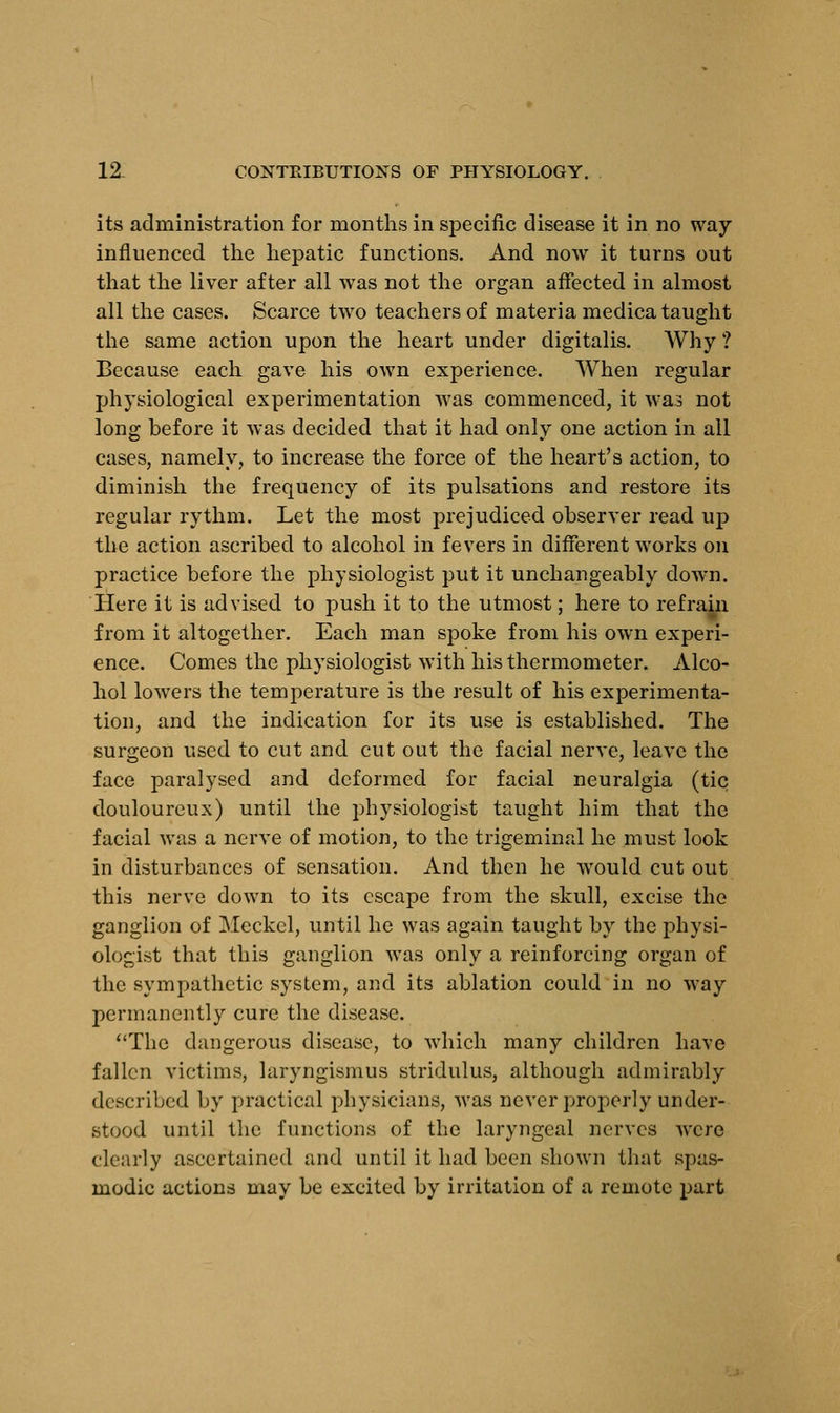 its administration for months in specific disease it in no way influenced the hepatic functions. And now it turns out that the liver after all was not the organ affected in almost all the cases. Scarce two teachers of materia medica taught the same action upon the heart under digitalis. Why ? Because each gave his own experience. When regular physiological experimentation was commenced, it was not long before it was decided that it had only one action in all cases, namely, to increase the force of the heart's action, to diminish the frequency of its pulsations and restore its regular rythm. Let the most prejudiced observer read up the action ascribed to alcohol in fevers in different works on practice before the physiologist put it unchangeably down. Here it is advised to push it to the utmost; here to refrajn from it altogether. Each man spoke from his own experi- ence. Comes the physiologist with his thermometer. Alco- hol lowers the temperature is the result of his experimenta- tion, and the indication for its use is established. The surgeon used to cut and cut out the facial nerve, leave the face paralysed and deformed for facial neuralgia (tic douloureux) until the physiologist taught him that the facial was a nerve of motion, to the trigeminal he must look in disturbances of sensation. And then he would cut out this nerve down to its escape from the skull, excise the ganglion of Meckel, until he was again taught by the physi- ologist that this ganglion was only a reinforcing organ of the sympathetic system, and its ablation could in no way permanently cure the disease. The dangerous disease, to which many children have fallen victims, laryngismus stridulus, although admirably described by practical physicians, was never properly under- stood until the functions of the laryngeal nerves were clearly ascertained and until it had been shown that spas- modic actions may be excited by irritation of a remote part