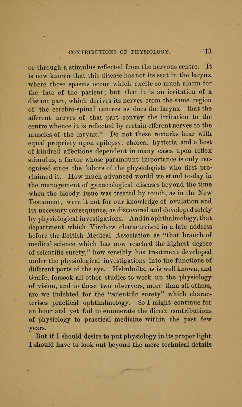 or through a stimulus reflected from the nervous centre. It is now known that this disease has not its seat in the larynx where those spasms occur which excite so much alarm for the fate of the patient; but that it is an irritation of a distant part, which derives its nerves from the same region of the cerebro-spinal centres as does the larynx—that the afferent nerves of that part convey the irritation to the centre whence it is reflected by certain efferent nerves to the muscles of the larynx. Do not these remarks bear with equal propriety upon epilepsy, chorea, hysteria and a host of kindred affections dependent in many cases upon reflex stimulus, a factor whose paramount importance is only rec- ognised since the labors of the physiologists who first pro- claimed it. How much advanced would we stand to-day in the management of gynaecological diseases beyond the time when the bloody issue was treated by touch, as in the New Testament, were it not for our knowledge of ovulation and its necessary consequence, as discovered and developed solely by physiological investigations. And in ophthalmology, that department which Virchow characterised in a late address before the British Medical Association as that branch- of medical science which has now reached the highest degree of scientific surety, how sensibly has treatment developed under the physiological investigations into the functions of different parts of the eye. Helmholtz, as is well known, and Grsefe, forsook all other studies to work up the physiology of vision, and to these two observers, more than all others, are we indebted for the scientific surety which charac- terises practical ophthalmology. So I might continue for an hour and yet fail to enumerate the direct contributions of physiology to practical medicine within the past few years. But if I should desire to put physiology in its proper light I should have to look out beyond the mere technical details