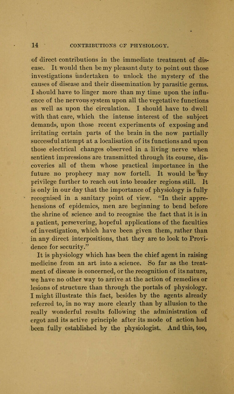 of direct contributions in the immediate treatment of dis- ease. It would then be my pleasant duty to point out those investigations undertaken to unlock the mystery of the causes of disease and their dissemination by parasitic germs. I should have to linger more than my time upon the influ- ence of the nervous system upon all the vegetative functions as well as upon the circulation. I should have to dwell with that care, which the intense interest of the subject demands, upon those recent experiments of exposing and irritating certain parts of the brain in the now partially successful attempt at a localisation of its functions and upon those electrical changes observed in a living nerve when sentient impressions are transmitted through its course, dis- coveries all of them whose practical importance in the future no prophecy may now fortell. It would be my privilege further to reach out into broader regions still. It is only in our day that the importance of physiology is fully recognised in a sanitary point of view. In their appre- hensions of epidemics, men are beginning to bend before the shrine of science and to recognise the fact that it is in a patient, persevering, hopeful applications of the faculties of investigation, which have been given them, rather than in any direct interpositions, that they are to look to Provi- dence for security. It is physiology which has been the chief agent in raising medicine from an art into a science. So far as the treat- ment of disease is concerned, or the recognition of its nature, we have no other way to arrive at the action of remedies or lesions of structure than through the portals of physiology. I might illustrate this fact, besides by the agents already referred to, in no way more clearly than by allusion to the really wonderful results following the administration of ergot and its active principle after its mode of action had been fully established by the physiologist. And this, too,