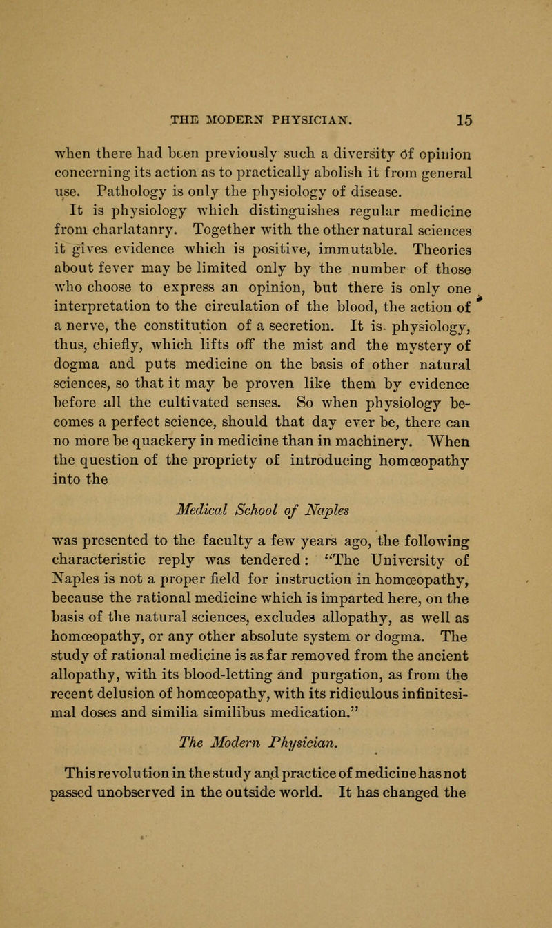 when there had been previously such a diversity Of opinion concerning its action as to practically abolish it from general use. Pathology is only the physiology of disease. It is physiology which distinguishes regular medicine from charlatanry. Together with the other natural sciences it gives evidence which is positive, immutable. Theories about fever may be limited only by the number of those who choose to express an opinion, but there is only one interpretation to the circulation of the blood, the action of a nerve, the constitution of a secretion. It is. physiology, thus, chiefly, which lifts off the mist and the mystery of dogma and puts medicine on the basis of other natural sciences, so that it may be proven like them by evidence before all the cultivated senses. So when physiology be- comes a perfect science, should that day ever be, there can no more be quackery in medicine than in machinery. When the question of the propriety of introducing homoeopathy into the Medical School of Naples was presented to the faculty a few years ago, the following characteristic reply was tendered: The University of Naples is not a proper field for instruction in homoeopathy, because the rational medicine which is imparted here, on the basis of the natural sciences, excludes allopathy, as well as homoeopathy, or any other absolute system or dogma. The study of rational medicine is as far removed from the ancient allopathy, with its blood-letting and purgation, as from the recent delusion of homoeopathy, with its ridiculous infinitesi- mal doses and similia similibus medication. The Modem Physician. This revolution in the study an.d practice of medicine has not passed unobserved in the outside world. It has changed the