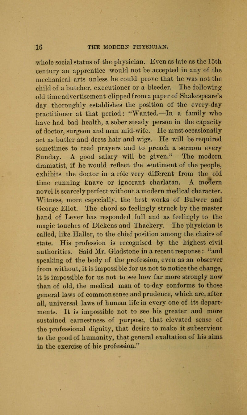 whole social status of the physician. Even as late as the J 5th century an apprentice would not be accepted in any of the mechanical arts unless he could prove that he was not the child of a butcher, executioner or a bleeder. The following old time advertisement clipped from a paper of Shakespeare's day thoroughly establishes the position of the every-day practitioner at that period: Wanted.—In a family who have had bad health, a sober steady person in the capacity of doctor, surgeon and man mid-wife. He must occasionally act as butler and dress hair and wigs. He will be required sometimes to read prayers and to preach a sermon every Sunday. A good salary will be given. The modern dramatist, if he would reflect the sentiment of the people, exhibits the doctor in a role very different from the old time cunning knave or ignorant charlatan. A moaern novel is scarcely perfect without a modern medical character. Witness, more especially, the best works of Bulwer and George Eliot. The chord so feelingly struck by the master hand of Lever has responded full and as feelingly to the magic touches of Dickens and Thackery. The physician is called, like Haller, to the chief position among the chairs of state. His profession is recognised by the highest civil authorities. Said Mr. Gladstone in a recent response : and speaking of the body cf the profession, even as an observer from without, it is impossible for us not to notice the change, it is impossible for us not to see how far more strongly now than of old, the medical man of to-day conforms to those general laws of common sense and prudence, which are, after all, universal laws of human life in every one of its depart- ments. It is impossible not to see his greater and more sustained earnestness of purpose, that elevated sense of the professional dignity, that desire to make it subservient to the good of humanity, that general exaltation of his aims in the exercise of his profession.