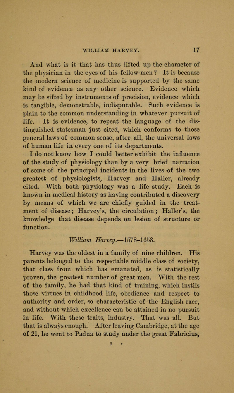 And what is it that has thus lifted up the character of the physician in the eyes of his fellow-men ? It is because the modern science of medicine is supported by the same kind of evidence as any other science. Evidence which may be sifted by instruments of precision, evidence which is tangible, demonstrable, indisputable. Such evidence i3 plain to the common understanding in whatever pursuit of life. It is evidence, to repeat the language of the dis- tinguished statesman just cited, which conforms to those general laws of common sense, after all, the universal laws of human life in every one of its departments. I do not know how I could better exhibit the influence of the study of physiology than by a very brief narration of some of the principal incidents in the lives of the two greatest of physiologists, Harvey and Haller, already cited. With both physiology wras a life study. Each is known in medical history as having contributed a discovery by means of which we are chiefly guided in the treat- ment of disease; Harvey's, the circulation; Haller's, the knowledge that disease depends on lesion of structure or function. William Harvey.—1578-1658. Harvey was the oldest in a family of nine children. His parents belonged to the respectable middle class of society, that class from which has emanated, as is statistically proven, the greatest number of great men. With the rest of the family, he had that kind of training, which instils those virtues in childhood life, obedience and respect to authority and order, so characteristic of the English race, and without which excellence can be attained in no pursuit in life. With these traits, industry. That was all. But that is always enough. After leaving Cambridge, at the age of 21, he went to Padua to study under the great Fabricius,