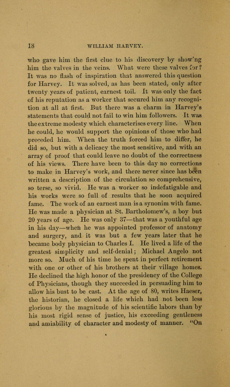 who gave him the first clue to his discovery by show'ng him the valves in the veins. What were these valves for? It was no flash of inspiration that answered this question for Harvey. It was solved, as has been stated, only after twenty years of patient, earnest toil. It was only the fact of his reputation as a worker that secured him any recogni- tion at all at first. But there was a charm in Harvey's statements that could not fail to win him followers. It was the extreme modesty which characterises every line. When he could, he would support the opinions of those who had preceded him. When the truth forced him to differ, he did so, but with a delicacy the most sensitive, and with an array of proof that could leave no doubt of the correctness of his views. There have been to this day no corrections to make in Harvey's work, and there never since has been written a description of the circulation so comprehensive, so terse, so vivid. He was a worker so indefatigable and his works were so full of results that he soon acquired fame. The work of an earnest man is a synonim with fame. He was made a physician at St. Bartholomew's, a boy but 20 years of age. He was only 37—that was a youthful age in his day—when he was appointed professor of anatomy and surgery, and it was but a few years later that he became body physician to Charles I. He lived a life of the greatest simplicity and self-denial; Michael Angelo not more so. Much of his time he spent in perfect retirement with one or other of his brothers at their village homes. He declined the high honor of the presidency of the College of Physicians, though they succeeded in persuading him to allow his bust to be cast. At the age of 80, writes Haeser, the historian, he closed a life which had not been less glorious by the magnitude of his scientific labors than by his most rigid sense of justice, his exceeding gentleness and amiability of character and modesty of manner. On