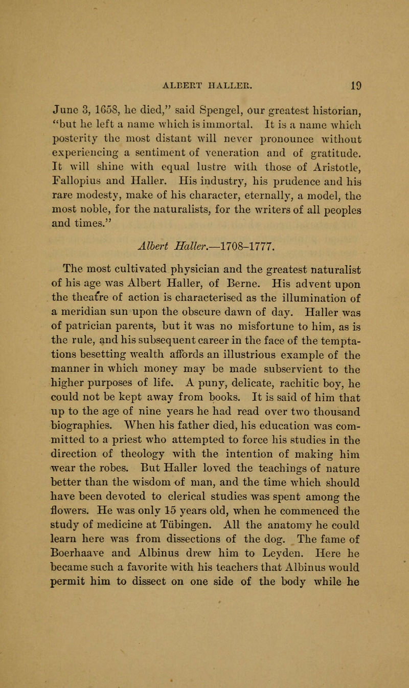 June 3, 1G58, lie died, said Spengel, Our greatest historian, but he left a name which is immortal. It is a name which posterity the most distant will never pronounce without experiencing a sentiment of veneration and of gratitude. It will shine with equal lustre with those of Aristotle, Fallopius and Haller. His industry, his prudence and his rare modesty, make of his character, eternally, a model, the most noble, for the naturalists, for the writers of all peoples and times. Albert Haller.—-1708-1777. The most cultivated physician and the greatest naturalist of his age was Albert Haller, of Berne. His advent upon the theatre of action is characterised as the illumination of a meridian sun upon the obscure dawn of day. Haller was of patrician parents, but it was no misfortune to him, as is the rule, and his subsequent career in the face of the tempta- tions besetting wealth affords an illustrious example of the manner in which money may be made subservient to the higher purposes of life. A puny, delicate, rachitic boy, he could not be kept away from books. It is said of him that up to the age of nine years he had read over two thousand biographies. When his father died, his education was com- mitted to a priest who attempted to force his studies in the direction of theology with the intention of making him wear the robes. But Haller loved the teachings of nature better than the wisdom of man, and the time which should have been devoted to clerical studies was spent among the flowers. He was only 15 years old, when he commenced the study of medicine at Tubingen. All the anatomy he could learn here was from dissections of the dog. The fame of Boerhaave and Albinus drew him to Leyden. Here he became such a favorite with his teachers that Albinus would permit him to dissect on one side of the body while he