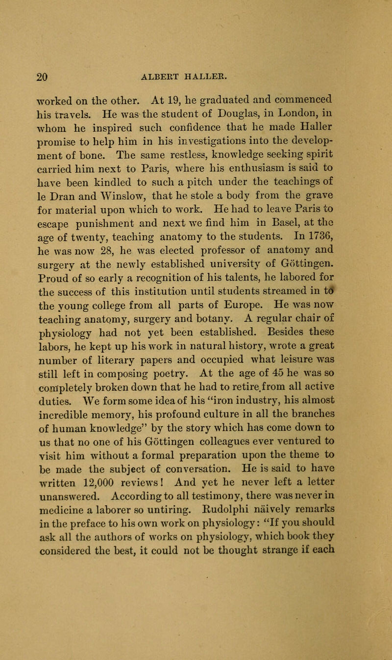 worked on the other. At 19, he graduated and commenced his travels. He was the student of Douglas, in London, in whom he inspired such confidence that he made Haller promise to help him in his investigations into the develop- ment of bone. The same restless, knowledge seeking spirit carried him next to Paris, where his enthusiasm is said to have been kindled to such a pitch under the teachings of le Dran and Winslow, that he stole a body from the grave for material upon which to work. He had to leave Paris to escape punishment and next we find him in Basel, at the age of twenty, teaching anatomy to the students. In 1736, he was now 28, he was elected professor of anatomy and surgery at the newly established university of Gottingen. Proud of so early a recognition of his talents, he labored for the success of this institution until students streamed in td the young college from all parts of Europe. He was now teaching anatomy, surgery and botany. A regular chair of physiology had not yet been established. Besides these labors, he kept up his work in natural history, wrote a great number of literary papers and occupied what leisure was still left in composing poetry. At the age of 45 he was so completely broken down that he had to retire.from all active duties. We form some idea of his iron industry, his almost incredible memory, his profound culture in all the branches of human knowledge by the story which has come down to us that no one of his Gottingen colleagues ever ventured to visit him without a formal preparation upon the theme to be made the subject of conversation. He is said to have written 12,000 reviews! And yet he never left a letter unanswered. According to all testimony, there was never in medicine a laborer so untiring. Rudolphi naively remarks in the preface to his own work on physiology: If you should ask all the authors of works on physiology, which book they considered the best, it could not be thought strange if each