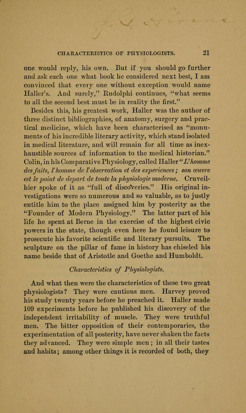 one would reply, his own. But if you should go further and ask each one what book he considered next best, I am convinced that every one without exception would name Haller's. And surely, Rudolphi continues, what seems to all the second best must be in reality the first. Besides this, his greatest work, Haller was the author of three distinct bibliographies, of anatomy, surgery and prac- tical medicine, which have been characterised as monu- ments of his incredible literary activity, which stand isolated in medical literature, and will remain for all time as inex- haustible sources of information to the medical historian. Colin, in his Comparative Physiology, called Haller Uhomme desfaits, Vhomme de Vobservation et des experiences; son oeuvre est le point de depart de toute la physiologie moderne. Cruveil- hier spoke of it as full of discoveries. His original in- vestigations were so numerous and so valuable, as to justly entitle him to the place assigned him by posterity as the Founder of Modern Physiology. The latter part of his life he spent at Berne in the exercise of the highest civic powers in the state, though even here he found leisure to prosecute his favorite scientific and literary pursuits. The sculpture on the pillar of fame in history has chiseled his name beside that of Aristotle and Goethe and Humboldt. Characteristics of Physiologists. And what then were the characteristics of these two great physiologists? They were cautious men. Harvey proved his study twenty years before he preached it. Haller made 109 experiments before he published his discovery of the independent irritability of muscle. They were truthful men. The bitter opposition of their contemporaries, the experimentation of all posterity, have never shaken the facts they advanced. They were simple men ; in all their tastes and habits; among other things it is recorded of both, they