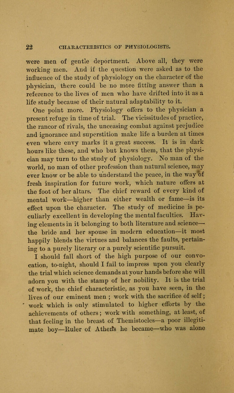 were men of gentle deportment. Above all, they were working men. And if the question were asked as to the influence of the study of physiology on the character of the physician, there could be no more fitting answer than a reference to the lives of men who have drifted into it as a life study because of their natural adaptability to it. One point more. Physiology offers to the physician a present refuge in time of trial. The vicissitudes of practice, the rancor of rivals, the unceasing combat against prejudice and ignorance and superstition make life a burden at times even where envy marks it a great success. It is in dark hours like these, and who but knows them, that the physi- cian may turn to the study of physiology. No man of the world, no man of other profession than natural science, may ever know or be able to understand the peace, in the way of fresh inspiration for future work, which nature offers at the foot of her altars. The chief reward of every kind of mental work—higher than either wealth or fame—is its effect upon the character. The study of medicine is pe- culiarly excellent in developing the mental faculties. Hav- ing elements in it belonging to both literature and science—■ the bride and her spouse in modern education—it most happily blends the virtues and balances the faults, pertain- ing to a purely literary or a purely scientific pursuit. I should fall short of the high purpose of our convo- cation, to-night, should I fail to impress upon you clearly the trial which science demands at your hands before she will adorn you with the stamp of her nobility. It is the trial of work, the chief characteristic, as you have seen, in the lives of our eminent men ; work with the sacrifice of self; work which is only stimulated to higher efforts by the achievements of others; work with something, at least, of that feeling in the breast of Themistocles—a poor illegiti- mate boy—Euler of AtherTs he became—who was alone