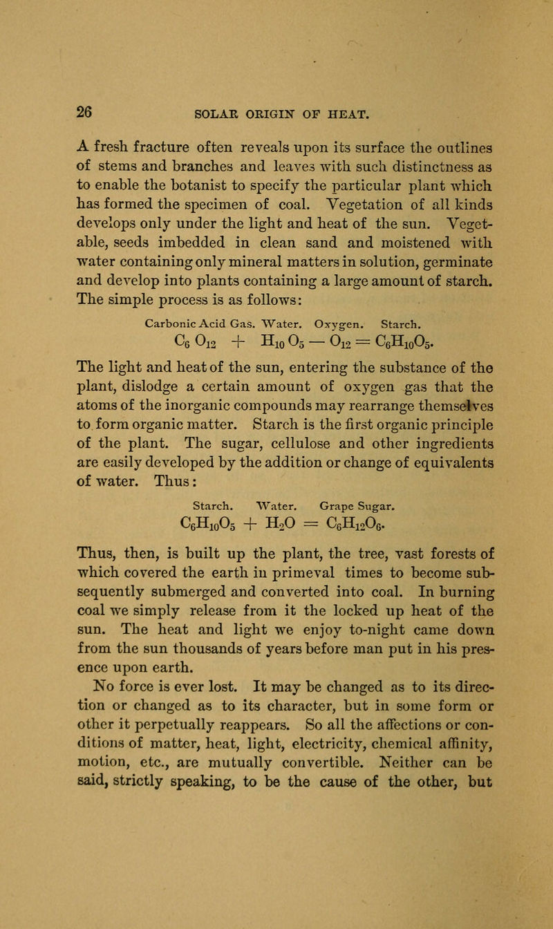 A fresh fracture often reveals upon its surface the outlines of stems and branches and leaves with such distinctness as to enable the botanist to specify the particular plant which has formed the specimen of coal. Vegetation of all kinds develops only under the light and heat of the sun. Veget- able, seeds imbedded in clean sand and moistened with water containing only mineral matters in solution, germinate and develop into plants containing a large amount of starch. The simple process is as follows: Carbonic Acid Gas. Water. Oxygen. Starch. C6012 + H10O5-O12 = C6H10O5. The light and heat of the sun, entering the substance of the plant, dislodge a certain amount of oxygen gas that the atoms of the inorganic compounds may rearrange themselves to form organic matter. Starch is the first organic principle of the plant. The sugar, cellulose and other ingredients are easily developed by the addition or change of equivalents of water. Thus: Starch. Water. Grape Sugar. C6H10O5 -f- H20 = CGH1206. Thus, then, is built up the plant, the tree, vast forests of which covered the earth in primeval times to become sub- sequently submerged and converted into coal. In burning coal we simply release from it the locked up heat of the sun. The heat and light we enjoy to-night came down from the sun thousands of years before man put in his pres- ence upon earth. No force is ever lost. It may be changed as to its direc- tion or changed as to its character, but in some form or other it perpetually reappears. So all the affections or con- ditions of matter, heat, light, electricity, chemical affinity, motion, etc., are mutually convertible. Neither can be said, strictly speaking, to be the cause of the other, but