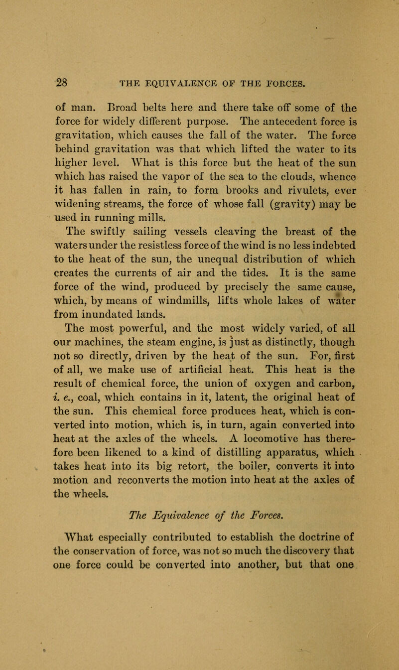 of man. Broad belts here and there take off some of the force for widely different purpose. The antecedent force is gravitation, which causes the fall of the water. The force behind gravitation was that which lifted the water to its higher level. What is this force but the heat of the sun which has raised the vapor of the sea to the clouds, whence it has fallen in rain, to form brooks and rivulets, ever widening streams, the force of whose fall (gravity) may be used in running mills. The swiftly sailing vessels cleaving the breast of the waters under the resistless force of the wind is no less indebted to the heat of the sun, the unequal distribution of which creates the currents of air and the tides. It is the same force of the wind, produced by precisely the same cause, which, by means of windmills, lifts whole lakes of water from inundated lands. The most powerful, and the most widely varied, of all our machines, the steam engine, is just as distinctly, though not so directly, driven by the heat of the sun. For, first of all, we make use of artificial heat. This heat is the result of chemical force, the union of oxygen and carbon, i. e., coal, which contains in it, latent, the original heat of the sun. This chemical force produces heat, which is con- verted into motion, which is, in turn, again converted into heat at the axles of the wheels. A locomotive has there- fore been likened to a kind of distilling apparatus, which takes heat into its big retort, the boiler, converts it into motion and reconverts the motion into heat at the axles of the wheels. The Equivalence of the Forces. What especially contributed to establish the doctrine of the conservation of force, was not so much the discovery that one force could be converted into another, but that one