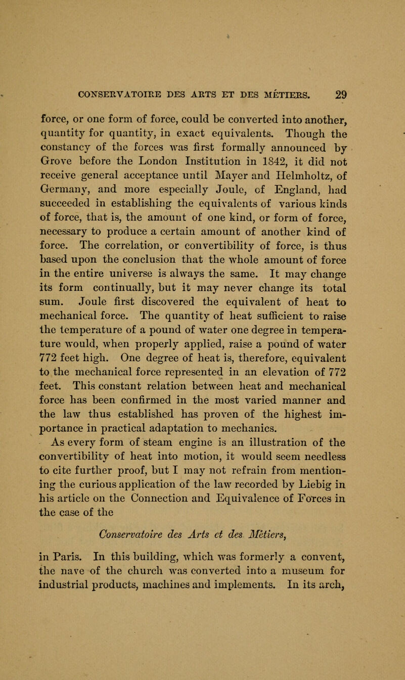 force, or one form of force, could be converted into another, quantity for quantity, in exact equivalents. Though the constancy of the forces was first formally announced by Grove before the London Institution in 1842, it did not receive general acceptance until Mayer and Ilelmholtz, of Germany, and more especially Joule, cf England, had succeeded in establishing the equivalents of various kinds of force, that is, the amount of one kind, or form of force, necessary to produce a certain amount of another kind of force. The correlation, or convertibility of force, is thus based upon the conclusion that the whole amount of force in the entire universe is always the same. It may change its form continually, but it may never change its total sum. Joule first discovered the equivalent of heat to mechanical force. The quantity of heat sufficient to raise the temperature of a pound of water one degree in tempera- ture would, when properly applied, raise a pound of water 772 feet high. One degree of heat is, therefore, equivalent to the mechanical force represented in an elevation of 772 feet. This constant relation between heat and mechanical force has been confirmed in the most varied manner and the law thus established has proven of the highest im- portance in practical adaptation to mechanics. As every form of steam engine is an illustration of the convertibility of heat into motion, it would seem needless to cite further proof, but I may not refrain from mention- ing the curious application of the law recorded by Liebig in his article on the Connection and Equivalence of Forces in the case of the Conservatoire des Arts ct des Metiers, in Paris. In this building, which was formerly a convent, the nave of the church was converted into a museum for industrial products, machines and implements. In its arch,