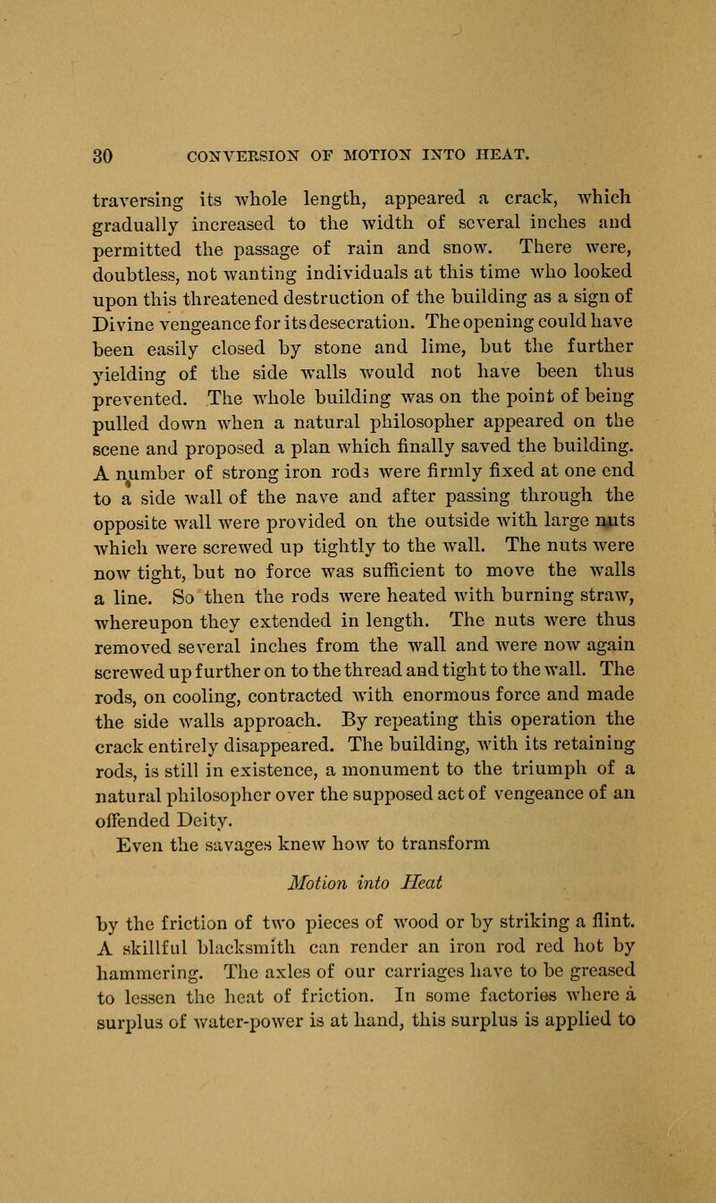 traversing its whole length, appeared a crack, which gradually increased to the width of several inches and permitted the passage of rain and snow. There were, doubtless, not wanting individuals at this time who looked upon this threatened destruction of the building as a sign of Divine vengeance for its desecration. The opening could have been easily closed by stone and lime, but the further yielding of the side walls would not have been thus prevented. The whole building was on the point of being pulled down when a natural philosopher appeared on the scene and proposed a plan which finally saved the building. A number of strong iron rods were firmly fixed at one end to a side wall of the nave and after passing through the opposite wall were provided on the outside with large nuts which were screwed up tightly to the wall. The nuts were now tight, but no force was sufficient to move the walls a line. So then the rods were heated with burning straw, whereupon they extended in length. The nuts were thus removed several inches from the wall and were now again screwed up further on to the thread and tight to the wall. The rods, on cooling, contracted with enormous force and made the side walls approach. By repeating this operation the crack entirely disappeared. The building, with its retaining rods, is still in existence, a monument to the triumph of a natural philosopher over the supposed act of vengeance of an offended Deity. Even the savages knew how to transform Motion into Heat by the friction of two pieces of wood or by striking a flint. A skillful blacksmith can render an iron rod red hot by hammering. The axles of our carriages have to be greased to lessen the heat of friction. In some factories where a surplus of water-power is at hand, this surplus is applied to