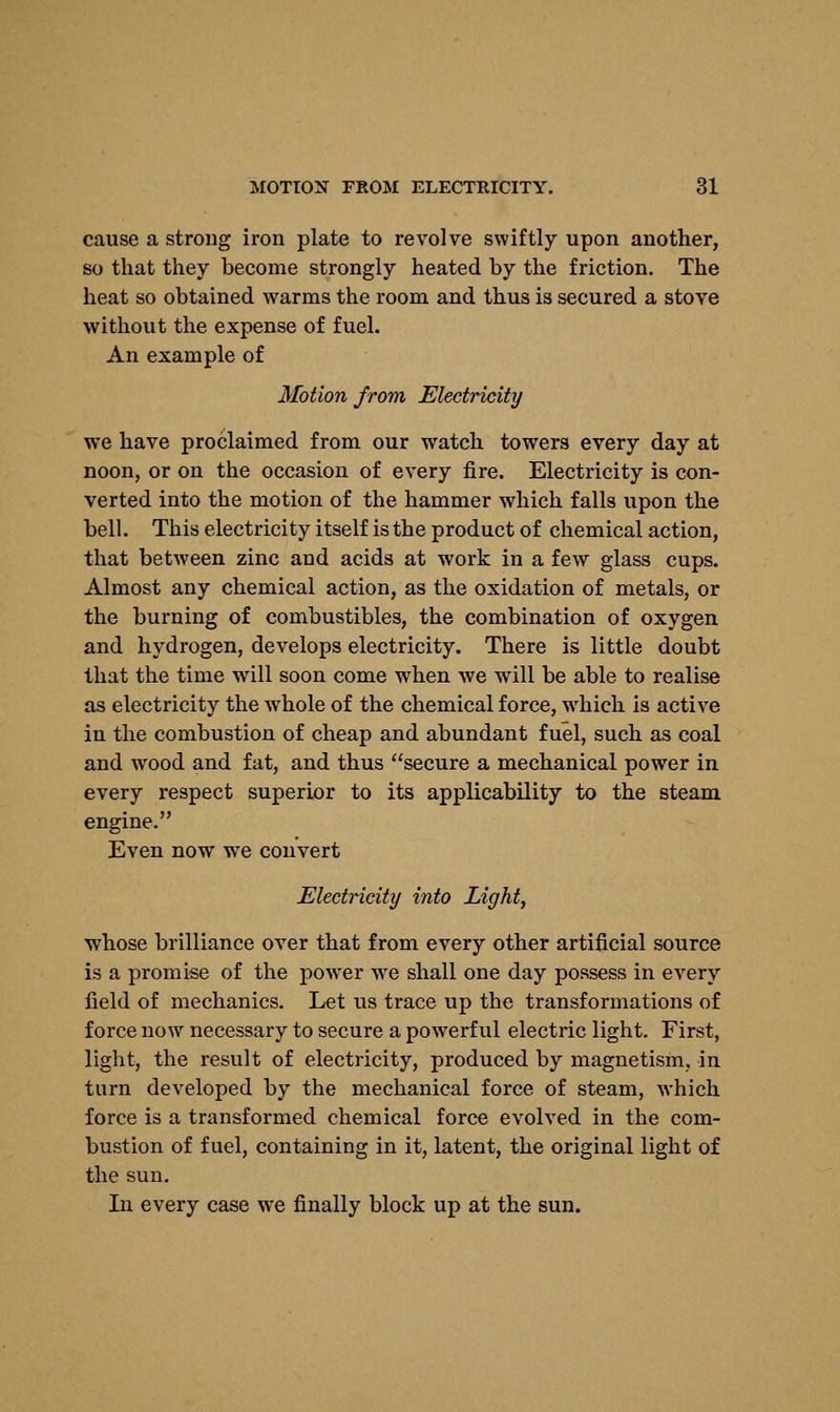 cause a strong iron plate to revolve swiftly upon another, so that they become strongly heated by the friction. The heat so obtained warms the room and thus is secured a stove without the expense of fuel. An example of Motion from Electricity we have proclaimed from our watch towers every day at noon, or on the occasion of every fire. Electricity is con- verted into the motion of the hammer which falls upon the bell. This electricity itself is the product of chemical action, that between zinc and acids at work in a few glass cups. Almost any chemical action, as the oxidation of metals, or the burning of combustibles, the combination of oxygen and hydrogen, develops electricity. There is little doubt that the time will soon come when we will be able to realise as electricity the whole of the chemical force, wrhich is active in the combustion of cheap and abundant fuel, such as coal and wood and fat, and thus secure a mechanical power in every respect superior to its applicability to the steam engine. Even now we convert Electricity into Light, whose brilliance over that from every other artificial source is a promise of the power yve shall one day possess in every field of mechanics. Let us trace up the transformations of force now necessary to secure a powerful electric light. First, light, the result of electricity, produced by magnetism, in turn developed by the mechanical force of steam, which force is a transformed chemical force evolved in the com- bustion of fuel, containing in it, latent, the original light of the sun. In every case we finally block up at the sun.