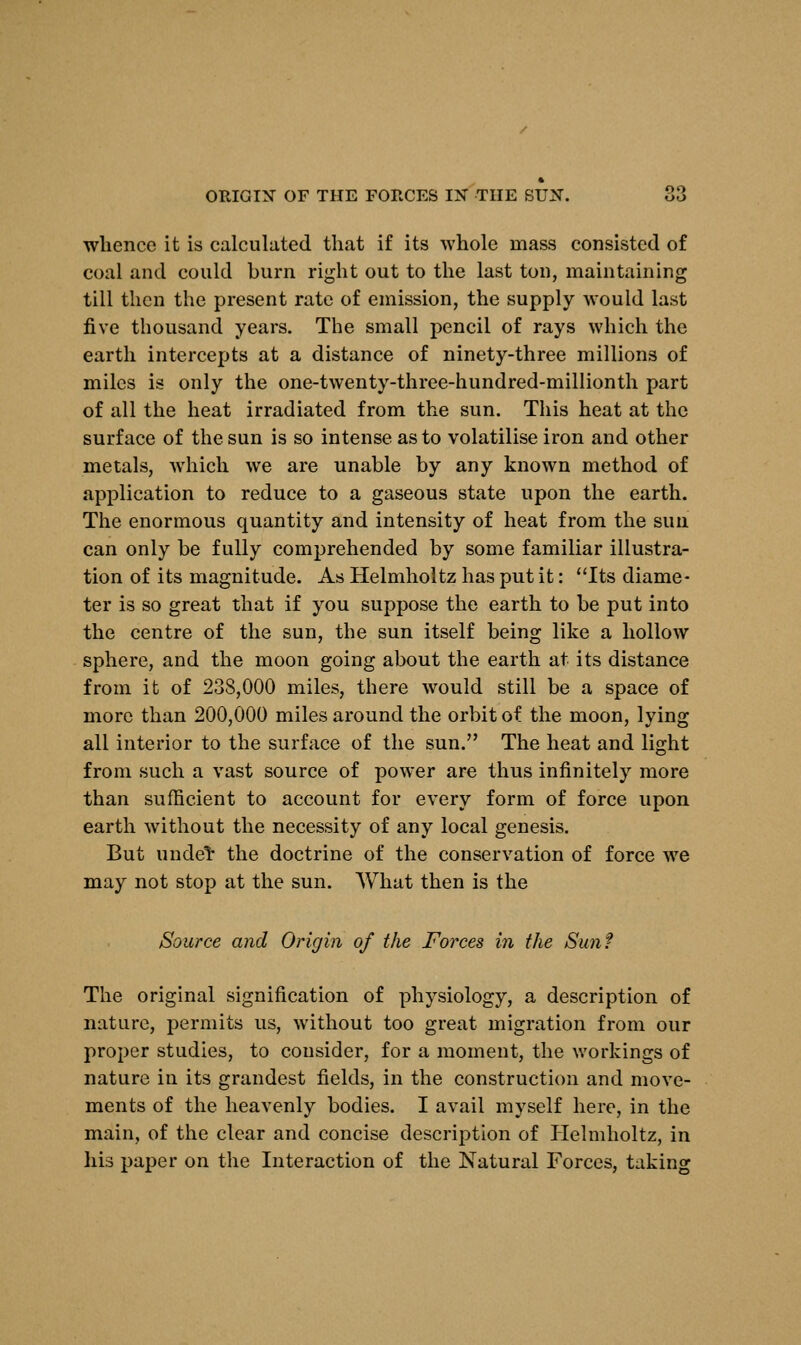 whence it is calculated that if its whole mass consisted of coal and could burn right out to the last ton, maintaining till then the present rate of emission, the supply would last five thousand years. The small pencil of rays which the earth intercepts at a distance of ninety-three millions of miles is only the one-twenty-three-hundred-millionth part of all the heat irradiated from the sun. This heat at the surface of the sun is so intense as to volatilise iron and other metals, which we are unable by any known method of application to reduce to a gaseous state upon the earth. The enormous quantity and intensity of heat from the sun can only be fully comprehended by some familiar illustra- tion of its magnitude. As Helmholtz has put it: Its diame- ter is so great that if you suppose the earth to be put into the centre of the sun, the sun itself being like a hollow sphere, and the moon going about the earth at its distance from it of 238,000 miles, there would still be a space of more than 200,000 miles around the orbit of the moon, lying all interior to the surface of the sun. The heat and light from such a vast source of power are thus infinitely more than sufficient to account for every form of force upon earth without the necessity of any local genesis. But unde^ the doctrine of the conservation of force we may not stop at the sun. What then is the Source and Origin of the Forces in the Sun? The original signification of physiology, a description of nature, permits us, without too great migration from our proper studies, to consider, for a moment, the workings of nature in its grandest fields, in the construction and move- ments of the heavenly bodies. I avail myself here, in the main, of the clear and concise description of Helmholtz, in his paper on the Interaction of the Natural Forces, taking