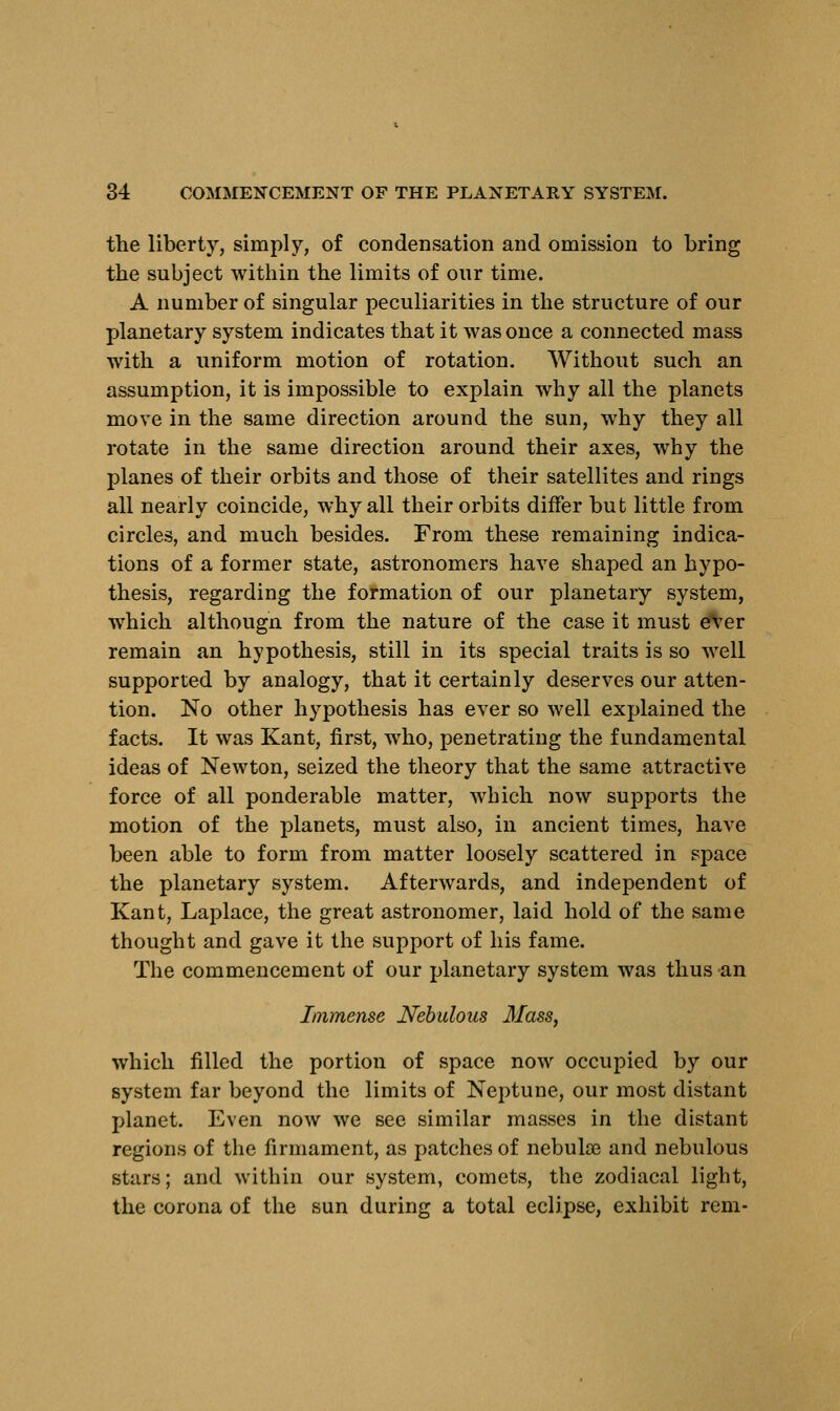 the liberty, simply, of condensation and omission to bring the subject within the limits of our time. A number of singular peculiarities in the structure of our planetary system indicates that it was once a connected mass with a uniform motion of rotation. Without such an assumption, it is impossible to explain why all the planets move in the same direction around the sun, why they all rotate in the same direction around their axes, why the planes of their orbits and those of their satellites and rings all nearly coincide, why all their orbits differ but little from circles, and much besides. From these remaining indica- tions of a former state, astronomers have shaped an hypo- thesis, regarding the formation of our planetary system, which althougn from the nature of the case it must ever remain an hypothesis, still in its special traits is so well supported by analogy, that it certainly deserves our atten- tion. No other hypothesis has ever so well explained the facts. It was Kant, first, who, penetrating the fundamental ideas of Newton, seized the theory that the same attractive force of all ponderable matter, which now supports the motion of the planets, must also, in ancient times, have been able to form from matter loosely scattered in space the planetary system. Afterwards, and independent of Kant, Laplace, the great astronomer, laid hold of the same thought and gave it the support of his fame. The commencement of our planetary system was thus an Immense Nebulous 3Iass, which filled the portion of space now occupied by our system far beyond the limits of Neptune, our most distant planet. Even now we see similar masses in the distant regions of the firmament, as patches of nebulse and nebulous stars; and within our system, comets, the zodiacal light, the corona of the sun during a total eclipse, exhibit rem-