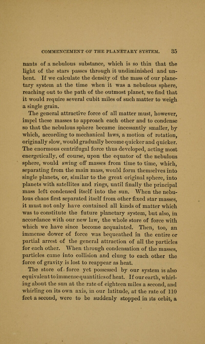 nants of a nebulous substance, which is so thin that the light of the stars passes through it undiminished and un- bent. If we calculate the density of the mass of our plane- tary system at the time when it was a nebulous sphere, reaching out to the path of the outmost planet, we find that it would require several cubit miles of such matter to weigh a single grain. The general attractive force of all matter must, however, impel these masses to approach each other and to condense so that the nebulous sphere became incessantly smaller, by which, according to mechanical laws, a motion of rotation, originally slow, would gradually become quicker and quicker. The enormous centrifugal force thus developed, acting most energetically, of course, upon the equator of the nebulous sphere, would swing off masses from time to time, which, separating from the main mass, would form themselves into single planets, or, similar to the great original sphere, into planets with satellites and rings, until finally the principal mass left condensed itself into the sun. When the nebu- lous chaos first separated itself from other fixed star masses, it must not only have contained all kinds of matter which was to constitute the future planetary system, but also, in accordance with our new law, the whole store of force with which we have since become acquainted. Then, too, an immense dower of force was bequeathed in the entire or partial arrest of the general attraction of all the particles for each other. When through condensation of the masses, particles came into collision and clung to each other the force of gravity is lost to reappear as heat. The store of force yet possessed by our system is also equivalent to immense quantities of heat. If our earth, whirl- ing about the sun at the rate of eighteen miles a second, and whirling on its own axis, in our latitude, at the rate of 110 feet a second, were to be suddenly stopped in its orbit, a
