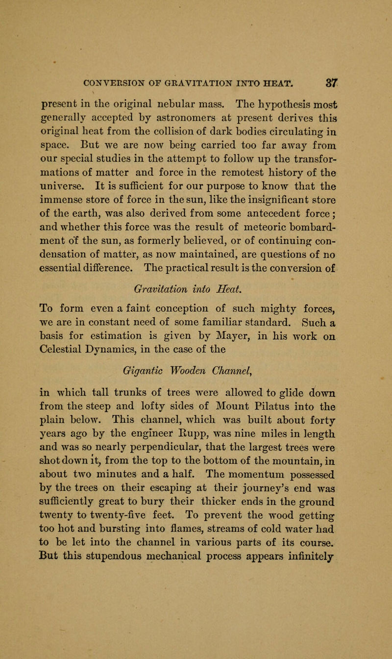 present in the original nebular mass. The hypothesis most generally accepted by astronomers at present derives this original heat from the collision of dark bodies circulating in space. But we are now being carried too far away from our special studies in the attempt to follow up the transfor- mations of matter and force in the remotest history of the universe. It is sufficient for our purpose to know that the immense store of force in the sun, like the insignificant store of the earth, was also derived from some antecedent force ; and whether this force was the result of meteoric bombard- ment of the sun, as formerly believed, or of continuing con- densation of matter, as now maintained, are questions of no essential difference. The practical result is the conversion of Gravitation into Heat. To form even a faint conception of such mighty forces, we are in constant need of some familiar standard. Such a basis for estimation is given by Mayer, in his work on Celestial Dynamics, in the case of the Gigantic Wooden Channel, in which tall trunks of trees were allowed to glide down from the steep and lofty sides of Mount Pilatus into the plain below. This channel, which was built about forty years ago by the engineer Rupp, was nine miles in length and was so nearly perpendicular, that the largest trees were shot down it, from the top to the bottom of the mountain, in about two minutes and a half. The momentum possessed by the trees on their escaping at their journey's end was sufficiently great to bury their thicker ends in the ground twenty to twenty-five feet. To prevent the wood getting too hot and bursting into flames, streams of cold water had to be let into the channel in various parts of its course. But this stupendous mechanical process appears infinitely