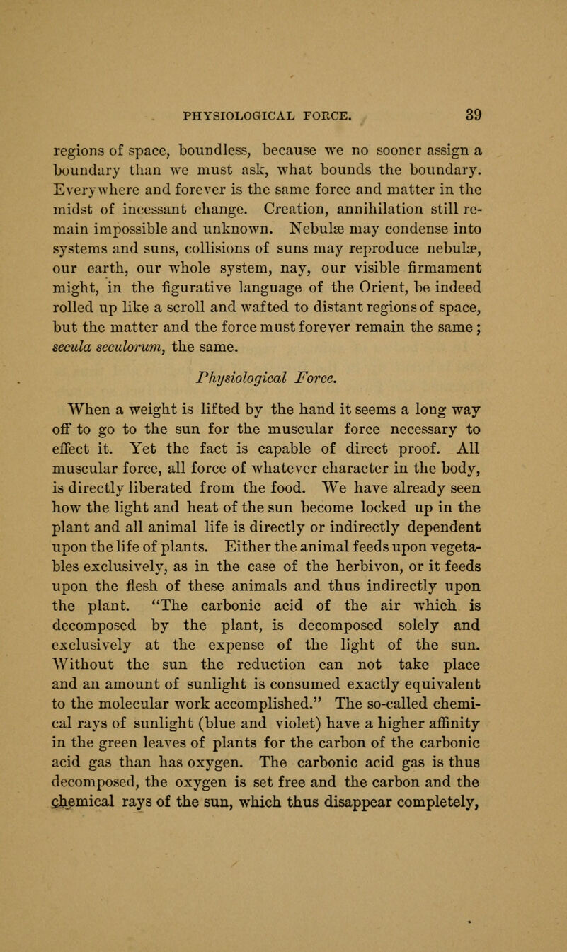 regions of space, boundless, because we no sooner assign a boundary than we must ask, what bounds the boundary. Everywhere and forever is the same force and matter in the midst of incessant change. Creation, annihilation still re- main impossible and unknown. Nebulae may condense into systems and suns, collisions of suns may reproduce nebula?, our earth, our whole system, nay, our visible firmament might, in the figurative language of the Orient, be indeed rolled up like a scroll and wafted to distant regions of space, but the matter and the force must forever remain the same ; secula scculorum, the same. Physiological Force. When a weight is lifted by the hand it seems a long way off to go to the sun for the muscular force necessary to effect it. Yet the fact is capable of direct proof. All muscular force, all force of whatever character in the body, is directly liberated from the food. We have already seen how the light and heat of the sun become locked up in the plant and all animal life is directly or indirectly dependent upon the life of plants. Either the animal feeds upon vegeta- bles exclusively, as in the case of the herbivon, or it feeds upon the flesh of these animals and thus indirectly upon the plant. The carbonic acid of the air which is decomposed by the plant, is decomposed solely and exclusively at the expense of the light of the sun. Without the sun the reduction can not take place and an amount of sunlight is consumed exactly equivalent to the molecular work accomplished. The so-called chemi- cal rays of sunlight (blue and violet) have a higher affinity in the green leaves of plants for the carbon of the carbonic acid gas than has oxygen. The carbonic acid gas is thus decomposed, the oxygen is set free and the carbon and the chemical rays of the sun, which thus disappear completely,