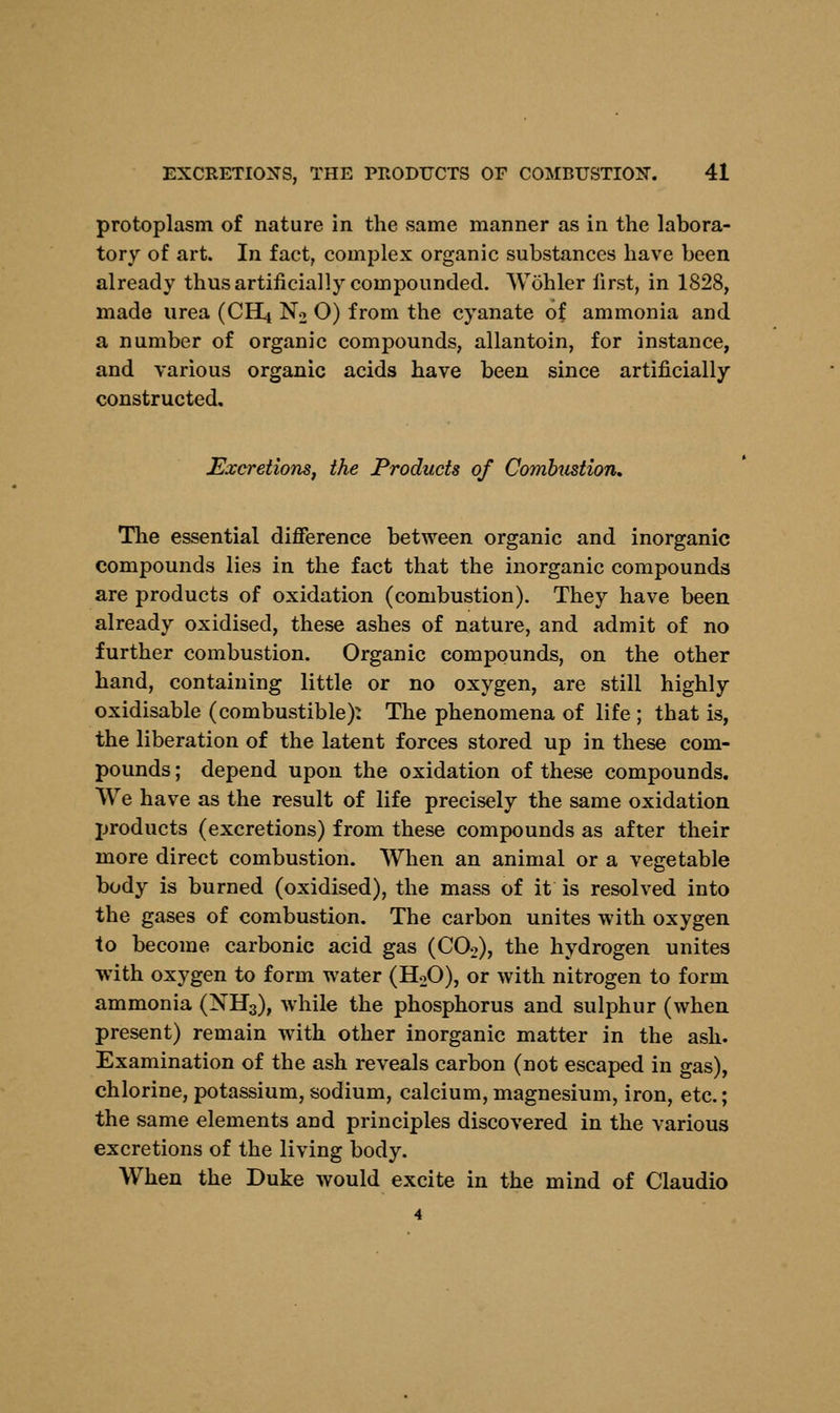 protoplasm of nature in the vsame manner as in the labora- tory of art. In fact, complex organic substances have been already thus artificially compounded. Wohler first, in 1828, made urea (CH4 No O) from the cyanate of ammonia and a number of organic compounds, allantoin, for instance, and various organic acids have been since artificially constructed. Excretions, the Products of Combustion* The essential difference between organic and inorganic compounds lies in the fact that the inorganic compounds are products of oxidation (combustion). They have been already oxidised, these ashes of nature, and admit of no further combustion. Organic compounds, on the other hand, containing little or no oxygen, are still highly oxidisable (combustible): The phenomena of life ; that is, the liberation of the latent forces stored up in these com- pounds ; depend upon the oxidation of these compounds. We have as the result of life precisely the same oxidation products (excretions) from these compounds as after their more direct combustion. When an animal or a vegetable body is burned (oxidised), the mass of it is resolved into the gases of combustion. The carbon unites with oxygen to become carbonic acid gas (CO>), the hydrogen unites with oxygen to form water (H20), or with nitrogen to form ammonia (NH3), while the phosphorus and sulphur (when present) remain with other inorganic matter in the ash. Examination of the ash reveals carbon (not escaped in gas), chlorine, potassium, sodium, calcium, magnesium, iron, etc.; the same elements and principles discovered in the various excretions of the living body. When the Duke would excite in the mind of Claudio