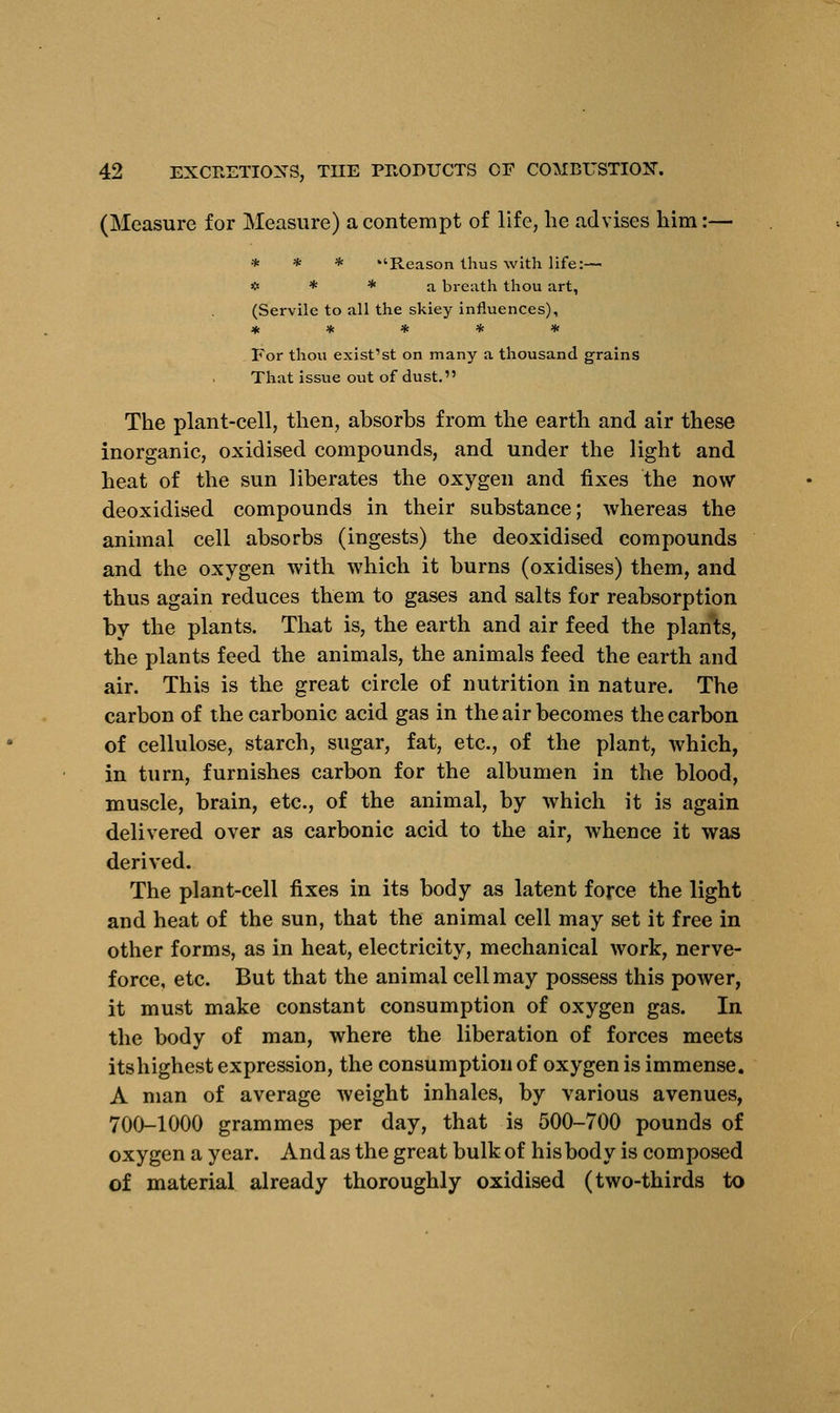 (Measure for Measure) a contempt of life, lie advises him:— * * * Reason thus with life:— * * * a breath thou art, (Servile to all the skiey influences), ***** For thou exist'st on many a thousand grains That issue out of dust. The plant-cell, then, absorbs from the earth and air these inorganic, oxidised compounds, and under the light and heat of the sun liberates the oxygen and fixes the now deoxidised compounds in their substance; whereas the animal cell absorbs (ingests) the deoxidised compounds and the oxygen with which it burns (oxidises) them, and thus again reduces them to gases and salts for reabsorption by the plants. That is, the earth and air feed the plants, the plants feed the animals, the animals feed the earth and air. This is the great circle of nutrition in nature. The carbon of the carbonic acid gas in the air becomes the carbon of cellulose, starch, sugar, fat, etc., of the plant, which, in turn, furnishes carbon for the albumen in the blood, muscle, brain, etc., of the animal, by which it is again delivered over as carbonic acid to the air, whence it was derived. The plant-cell fixes in its body as latent force the light and heat of the sun, that the animal cell may set it free in other forms, as in heat, electricity, mechanical work, nerve- force, etc. But that the animal cell may possess this power, it must make constant consumption of oxygen gas. In the body of man, where the liberation of forces meets itshighest expression, the consumption of oxygen is immense. A man of average weight inhales, by various avenues, 700-1000 grammes per day, that is 500-700 pounds of oxygen a year. And as the great bulk of his body is composed of material already thoroughly oxidised (two-thirds to