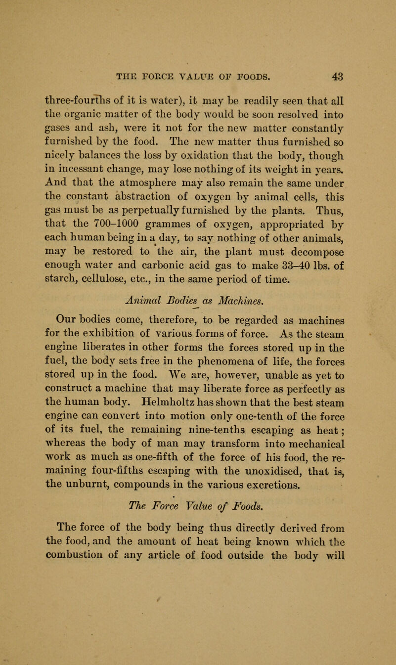 three-fourths of it is water), it may be readily seen that all the organic matter of the body would be soon resolved into gases and ash, were it not for the new matter constantly furnished by the food. The new matter thus furnished so nicely balances the loss by oxidation that the body, though in incessant change, may lose nothing of its weight in years. And that the atmosphere may also remain the same under the constant abstraction of oxygen by animal cells, this gas must be as perpetually furnished by the plants. Thus, that the 700-1000 grammes of oxygen, appropriated by each human being in a day, to say nothing of other animals, may be restored to the air, the plant must decompose enough water and carbonic acid gas to make 33-40 lbs. of starch, cellulose, etc., in the same period of time. Animal Bodies as Machines. Our bodies come, therefore, to be regarded as machines for the exhibition of various forms of force. As the steam engine liberates in other forms the forces stored up in the fuel, the body sets free in the phenomena of life, the forces stored up in the food. We are, however, unable as yet to construct a machine that may liberate force as perfectly as the human body. Helmholtz has shown that the best steam engine can convert into motion only one-tenth of the force of its fuel, the remaining nine-tenths escaping as heat; whereas the body of man may transform into mechanical work as much as one-fifth of the force of his food, the re- maining four-fifths escaping with the unoxidised, that is, the unburnt, compounds in the various excretions. The Force Value of Foods. The force of the body being thus directly derived from the food, and the amount of heat being known which the combustion of any article of food outside the body will