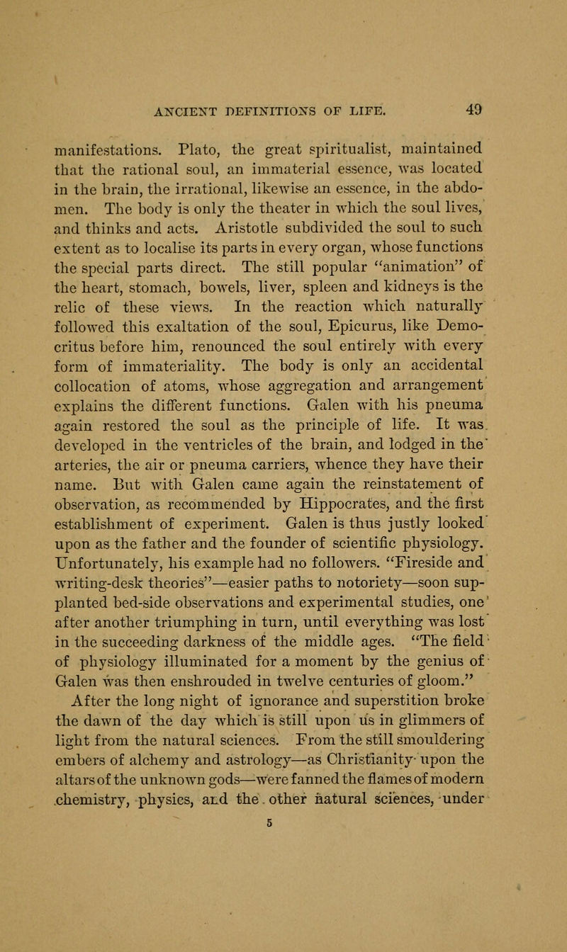 manifestations. Plato, the great spiritualist, maintained that the rational soul, an immaterial essence, was located in the brain, the irrational, likewise an essence, in the abdo- men. The body is only the theater in which the soul lives, and thinks and acts. Aristotle subdivided the soul to such extent as to localise its parts in every organ, whose functions the special parts direct. The still popular animation of the heart, stomach, bowels, liver, spleen and kidneys is the relic of these views. In the reaction which naturally followed this exaltation of the soul, Epicurus, like Demo- critus before him, renounced the soul entirely with every form of immateriality. The body is only an accidental collocation of atoms, whose aggregation and arrangement explains the different functions. Galen with his pneuma again restored the soul as the principle of life. It was developed in the ventricles of the brain, and lodged in the arteries, the air or pneuma carriers, whence they have their name. But with Galen came again the reinstatement of observation, as recommended by Hippocrates, and the first establishment of experiment. Galen is thus justly looked upon as the father and the founder of scientific physiology. Unfortunately, his example had no followers. Fireside and writing-desk theories—easier paths to notoriety—soon sup- planted bed-side observations and experimental studies, one' after another triumphing in turn, until everything was lost in the succeeding darkness of the middle ages. The field of physiology illuminated for a moment by the genius of Galen was then enshrouded in twelve centuries of gloom. After the long night of ignorance and superstition broke the dawn of the day which is still upon us in glimmers of light from the natural sciences. From the still smouldering embers of alchemy and astrology—as Christianity- upon the altars of the unknown gods—-were fanned the flames of modern chemistry, physics, and the. other natural sciences, under 5