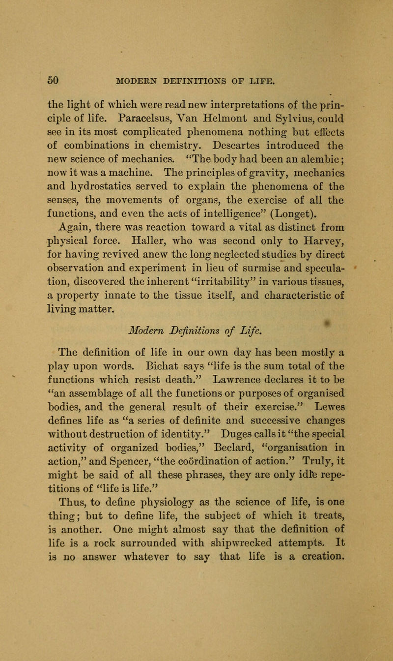 the light of which were read new interpretations of the prin- ciple of life. Paracelsus, Van Helmont and Sylvius, could see in its most complicated phenomena nothing but effects of combinations in chemistry. Descartes introduced the new science of mechanics. The body had been an alembic; now it was a machine. The principles of gravity, mechanics and hydrostatics served to explain the phenomena of the senses, the movements of organs, the exercise of all the functions, and even the acts of intelligence (Longet). Again, there was reaction toward a vital as distinct from physical force. Haller, who was second only to Harvey, for having revived anew the long neglected studies by direct observation and experiment in lieu of surmise and specula- tion, discovered the inherent irritability in various tissues, a property innate to the tissue itself, and characteristic of living matter. Modern Definitions of Life. The definition of life in our own day has been mostly a play upon words. Bichat says life is the sum total of the functions which resist death. Lawrence declares it to be an assemblage of all the functions or purposes of organised bodies, and the general result of their exercise. Lewes defines life as a series of definite and successive changes without destruction of identity. Duges calls it the special activity of organized bodies, Beclard, organisation in action, and Spencer, the coordination of action. Truly, it might be said of all these phrases, they are only idle repe- titions of life is life. Thus, to define physiology as the science of life, is one thing; but to define life, the subject of which it treats, is another. One might almost say that the definition of life is a rock surrounded with shipwrecked attempts. It is no answer whatever to say that life is a creation.