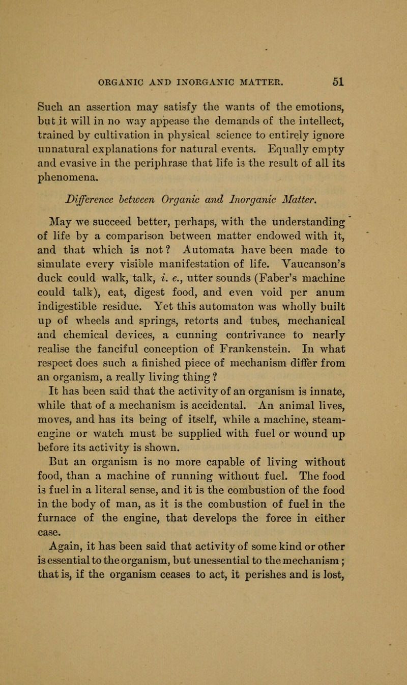 Such an assertion may satisfy the wants of the emotions, but it will in no way appease the demands of the intellect, trained by cultivation in physical science to entirely ignore unnatural explanations for natural events. Equally empty and evasive in the pcriphrase that life is the result of all its phenomena. Difference between Organic and Inorganic Matter. May we succeed better, perhaps, with the understanding of life by a comparison between matter endowed with it, and that which is not ? Automata have been made to simulate every visible manifestation of life. Vaucanson's duck could walk, talk, i. e., utter sounds (Faber's machine could talk), eat, digest food, and even void per anum indigestible residue. Yet this automaton was wholly built up of wheels and springs, retorts and tubes, mechanical and chemical devices, a cunning contrivance to nearly realise the fanciful conception of Frankenstein. In what respect does such a finished piece of mechanism differ from an organism, a really living thing ? It has been said that the activity of an organism is innate, while that of a mechanism is accidental. An animal lives, moves, and has its being of itself, while a machine, steam- engine or watch must be supplied with fuel or wound up before its activity is shown. But an organism is no more capable of living without food, than a machine of running without fuel. The food is fuel in a literal sense, and it is the combustion of the food in the body of man, as it is the combustion of fuel in the furnace of the engine, that develops the force in either case. Again, it has been said that activity of some kind or other is essential to the organism, but unessential to the mechanism; that is, if the organism ceases to act, it perishes and is lost,