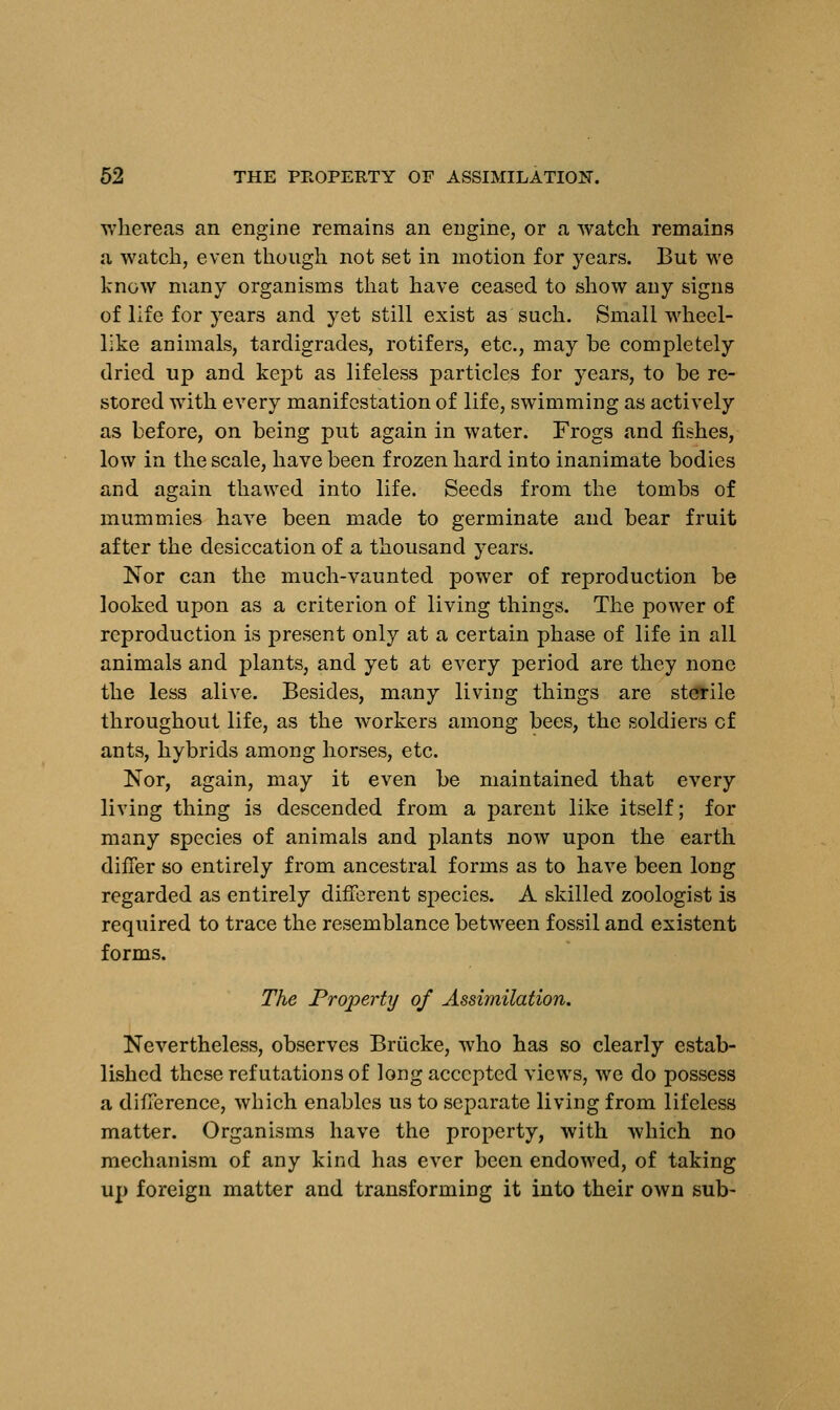 whereas an engine remains an engine, or a watch remains a watch, even though not set in motion for years. But we know many organisms that have ceased to show any signs of life for years and yet still exist as such. Small wheel- like animals, tardigrades, rotifers, etc., may be completely dried up and kept as lifeless particles for years, to be re- stored with every manifestation of life, swimming as actively as before, on being put again in water. Frogs and fishes, low in the scale, have been frozen hard into inanimate bodies and again thawed into life. Seeds from the tombs of mummies have been made to germinate and bear fruit after the desiccation of a thousand years. Nor can the much-vaunted power of reproduction be looked upon as a criterion of living things. The power of reproduction is present only at a certain phase of life in all animals and plants, and yet at every period are they none the less alive. Besides, many living things are sterile throughout life, as the workers among bees, the soldiers of ants, hybrids among horses, etc. Nor, again, may it even be maintained that every living thing is descended from a parent like itself; for many species of animals and plants now upon the earth differ so entirely from ancestral forms as to have been long regarded as entirely different species. A skilled zoologist is required to trace the resemblance between fossil and existent forms. The Property of Assimilation. Nevertheless, observes Briicke, who has so clearly estab- lished these refutations of long accepted views, we do possess a difference, which enables us to separate living from lifeless matter. Organisms have the property, with which no mechanism of any kind has ever been endowed, of taking up foreign matter and transforming it into their own sub-