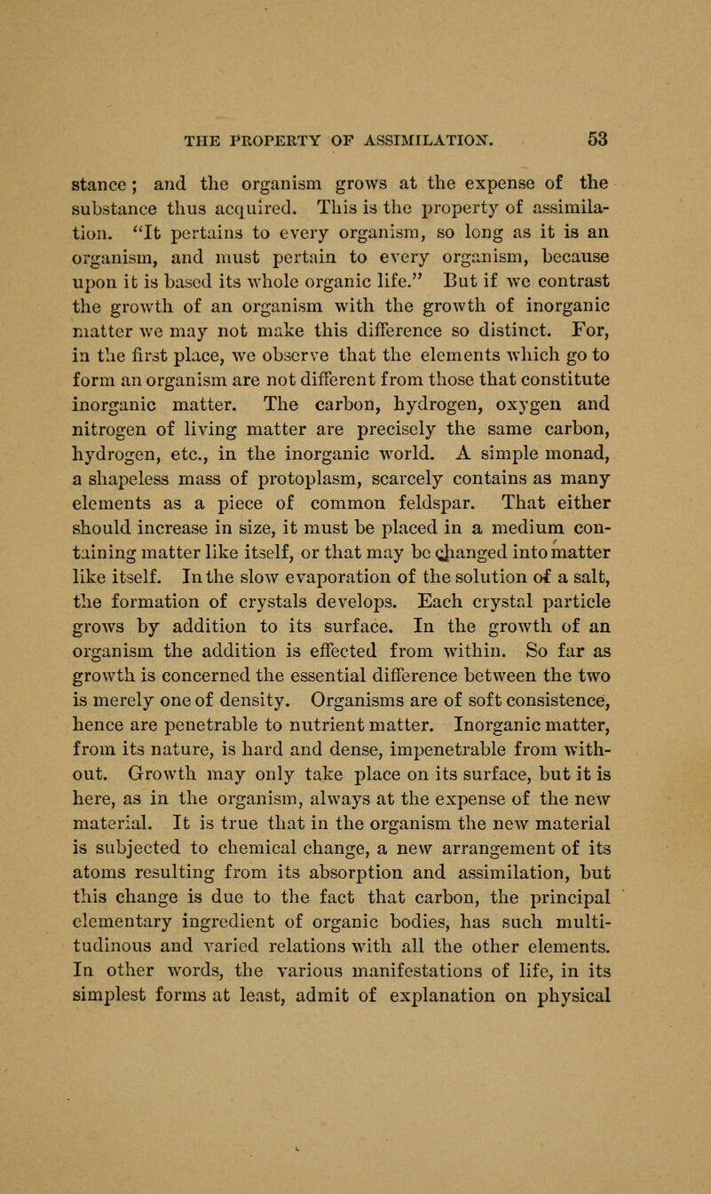 stance ; and the organism grows at the expense of the substance thus acquired. This is the property of assimila- tion. It pertains to every organism, so long as it is an organism, and must pertain to every organism, because upon it is based its whole organic life. But if we contrast the growth of an organism with the growth of inorganic matter we may not make this difference so distinct. For, in the first place, we observe that the elements which go to form an organism are not different from those that constitute inorganic matter. The carbon, hydrogen, oxygen and nitrogen of living matter are precisely the same carbon, hydrogen, etc., in the inorganic world. A simple monad, a shapeless mass of protoplasm, scarcely contains as many elements as a piece of common feldspar. That either should increase in size, it must be placed in a medium con- taining matter like itself, or that may be cjianged into matter like itself. In the slow evaporation of the solution of a salt, the formation of crystals develops. Each crystal particle grows by addition to its surface. In the growth of an organism the addition is effected from within. So far as growth is concerned the essential difference between the two is merely one of density. Organisms are of soft consistence, hence are penetrable to nutrient matter. Inorganic matter, from its nature, is hard and dense, impenetrable from with- out. Growth may only take place on its surface, but it is here, as in the organism, always at the expense of the new material. It is true that in the organism the new material is subjected to chemical change, a new arrangement of its atoms resulting from its absorption and assimilation, but this change is due to the fact that carbon, the principal elementary ingredient of organic bodies, has such multi- tudinous and varied relations with all the other elements. In other words, the various manifestations of life, in its simplest forms at least, admit of explanation on physical