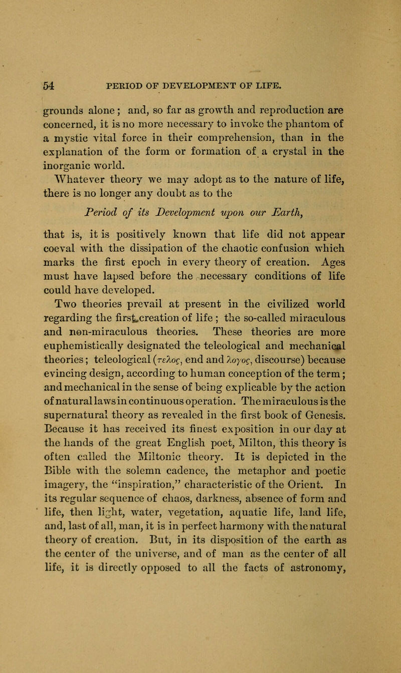 grounds alone ; and, so far as growth and reproduction are concerned, it is no more necessary to invoke the phantom of a mystic vital force in their comprehension, than in the explanation of the form or formation of a crystal in the inorganic world. Whatever theory we may adopt as to the nature of life, there is no longer any doubt as to the Period of its Development upon our Earth, that is, it is positively known that life did not appear coeval with the dissipation of the chaotic confusion which marks the first epoch in every theory of creation. Ages must have lapsed before the necessary conditions of life could have developed. Two theories prevail at present in the civilized world regarding the firs&,creation of life ; the so-called miraculous and non-miraculous theories. These theories are more euphemistically designated the teleological and mechanical theories; teleological {rzloc^ end and 7.oyoq, discourse) because evincing design, according to human conception of the term; and mechanical in the sense of being explicable by the action of natural laws in continuous operation. The miraculous is the supernatural theory as revealed in the first book of Genesis. Because it has received its finest exposition in our day at the hands of the great English poet, Milton, this theory is often called the Miltonic theory. It is depicted in the Bible with the solemn cadence, the metaphor and poetic imagery, the inspiration, characteristic of the Orient. In its regular sequence of chaos, darkness, absence of form and life, then lir^ht, water, vegetation, aquatic life, land life, and, last of all, man, it is in perfect harmony with the natural theory of creation. But, in its disposition of the earth as the center of the universe, and of man as the center of all life, it is directly opposed to all the facts of astronomy,