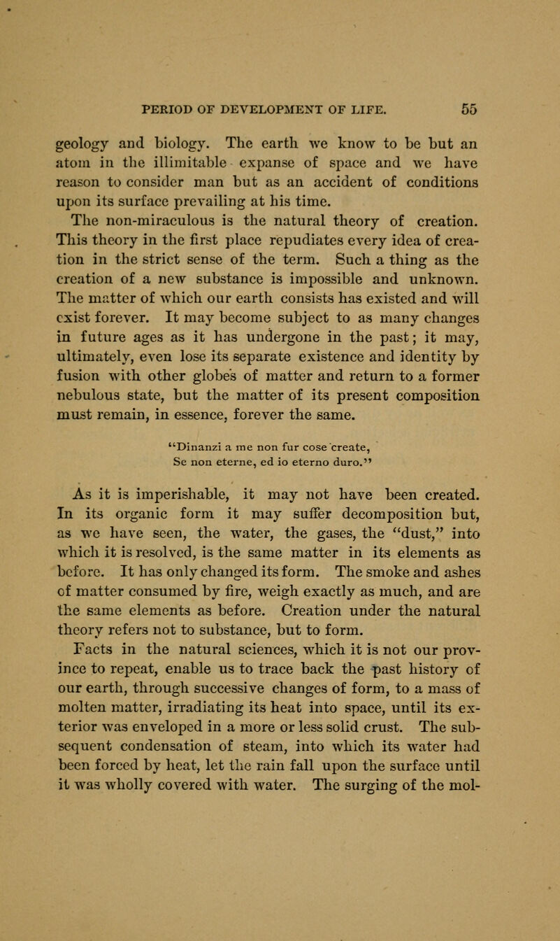 geology and biology. The earth we know to be but an atom in the illimitable expanse of space and we have reason to consider man but as an accident of conditions upon its surface prevailing at his time. The non-miraculous is the natural theory of creation. This theory in the first place repudiates every idea of crea- tion in the strict sense of the term. Such a thing as the creation of a new substance is impossible and unknown. The matter of which our earth consists has existed and will exist forever. It may become subject to as many changes in future ages as it has undergone in the past; it may, ultimately, even lose its separate existence and identity by fusion with other globe's of matter and return to a former nebulous state, but the matter of its present composition must remain, in essence, forever the same. Dinanzi a me non fur cose create, Se non eterne, ed io eterno duro. As it is imperishable, it may not have been created. In its organic form it may suffer decomposition but, as we have seen, the water, the gases, the dust, into which it is resolved, is the same matter in its elements as before. It has only changed its form. The smoke and ashes of matter consumed by fire, weigh exactly as much, and are the same elements as before. Creation under the natural theory refers not to substance, but to form. Facts in the natural sciences, which it is not our prov- ince to repeat, enable us to trace back the past history of our earth, through successive changes of form, to a mass of molten matter, irradiating its heat into space, until its ex- terior was enveloped in a more or less solid crust. The sub- sequent condensation of steam, into which its water had been forced by heat, let the rain fall upon the surface until it was wholly covered with water. The surging of the mol-