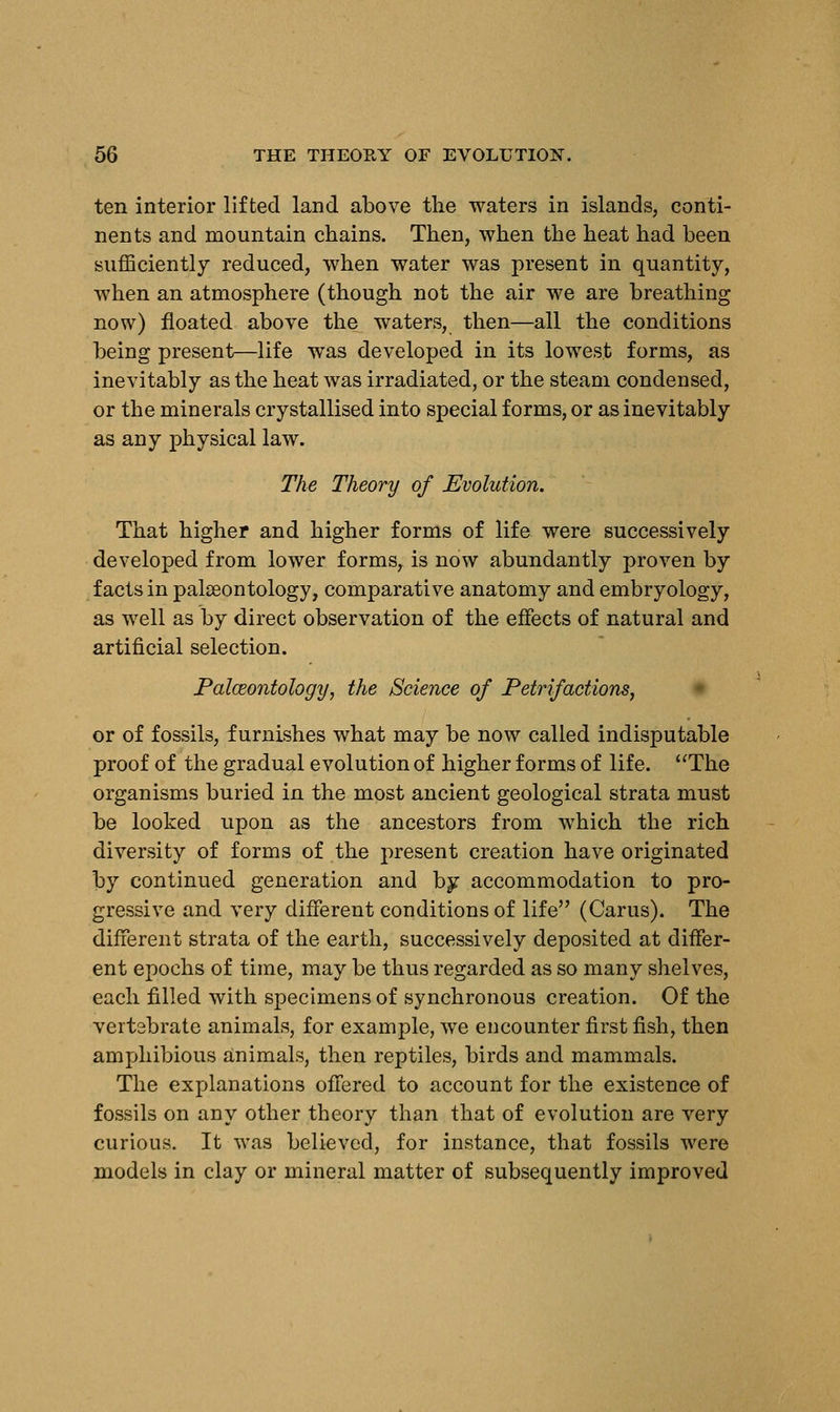 ten interior lifted land above the waters in islands, conti- nents and mountain chains. Then, when the heat had been sufficiently reduced, when water was present in quantity, when an atmosphere (though not the air we are breathing now) floated above the waters, then—all the conditions being present—life was developed in its lowest forms, as inevitably as the heat was irradiated, or the steam condensed, or the minerals crystallised into special forms, or as inevitably as any physical law. The Theory of Evolution. That higher and higher forms of life were successively developed from lower forms, is now abundantly proven by facts in palaeontology, comparative anatomy and embryology, as well as by direct observation of the effects of natural and artificial selection. Palceontology, the Science of Petrifactions, or of fossils, furnishes what may be now called indisputable proof of the gradual evolution of higher forms of life. The organisms buried in the most ancient geological strata must be looked upon as the ancestors from which the rich diversity of forms of the present creation have originated by continued generation and by accommodation to pro- gressive and very different conditions of life (Carus). The different strata of the earth, successively deposited at differ- ent epochs of time, may be thus regarded as so many shelves, each filled with specimens of synchronous creation. Of the vertebrate animals, for example, we encounter first fish, then amphibious animals, then reptiles, birds and mammals. The explanations offered to account for the existence of fossils on any other theory than that of evolution are very curious. It was believed, for instance, that fossils were models in clay or mineral matter of subsequently improved