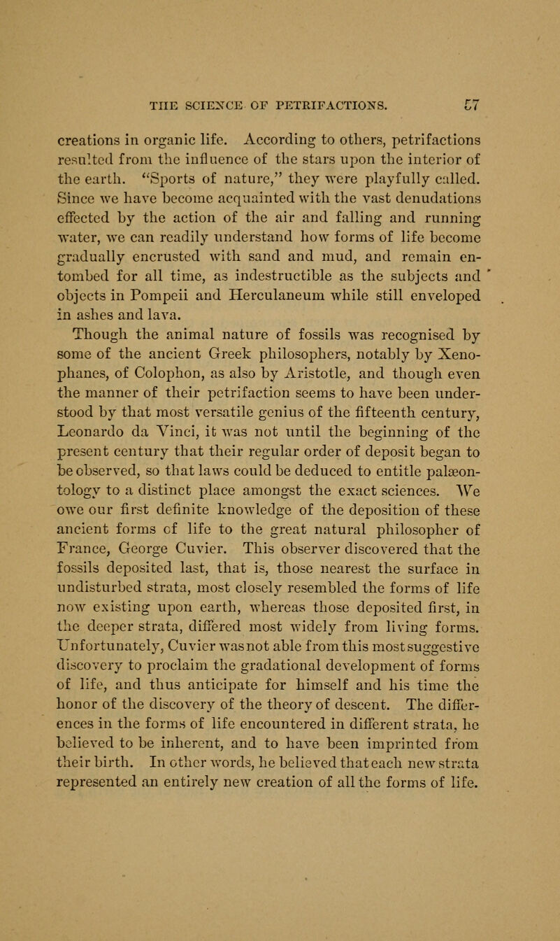 THE SCIENCE OF PETRIFACTIONS. LI creations in organic life. According to others, petrifactions resulted from the influence of the stars upon the interior of the earth. Sports of nature, they were playfully called. Since we have become acquainted with the vast denudations effected by the action of the air and falling and running water, we can readily understand how forms of life become gradually encrusted with sand and mud, and remain en- tombed for all time, as indestructible as the subjects and objects in Pompeii and Herculaneum while still enveloped in ashes and lava. Though the animal nature of fossils was recognised by some of the ancient Greek philosophers, notably by Xeno- phanes, of Colophon, as also by Aristotle, and though even the manner of their petrifaction seems to have been under- stood by that most versatile genius of the fifteenth century, Leonardo da Vinci, it was not until the beginning of the present century that their regular order of deposit began to be observed, so that laws could be deduced to entitle palaeon- tology to a distinct place amongst the exact sciences. AVe owe our first definite knowledge of the deposition of these ancient forms cf life to the great natural philosopher of France, George Cuvier. This observer discovered that the fossils deposited last, that is, those nearest the surface in undisturbed strata, most closely resembled the forms of life now existing upon earth, whereas those deposited first, in the deeper strata, differed most widely from living forms. Unfortunately, Cuvier wasnot able from this most suggestive discovery to proclaim the gradational development of forms of life, and thus anticipate for himself and his time the honor of the discovery of the theory of descent. The differ- ences in the forms of life encountered in different strata, he believed to be inherent, and to have been imprinted from their birth. In other words, he believed that each new strata represented an entirely new creation of all the forms of life.