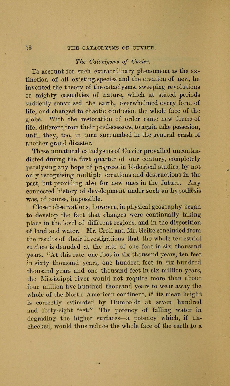 The Cataclysms of Cuvier. To account for such extraordinary phenomena as the ex- tinction of all existing, species and the creation of new, he invented the theory of the cataclysms, sweeping revolutions or mighty casualties of nature, which at stated periods suddenly convulsed the earth, overwhelmed every form of life, and changed to chaotic confusion the whole face of the globe. With the restoration of order came new forms of life, different from their predecessors, to again take possesion, until they, too, in turn succumbed in the general crash of another grand disaster. These unnatural cataclysms of Cuvier prevailed uncontra- dicted during the first quarter of our century, completely paralysing any hope of progress in biological studies, by not only recognising multiple creations and destructions in the past, but providing also for new ones in the future. Any connected history of development under such an hypothesis was, of course, impossible. Closer observations, however, in physical geography began to develop the fact that changes were continually taking place in the level of different regions, and in the disposition of land and water. Mr. Croll and Mr. Geike concluded from the results of their investigations that the whole terrestrial surface is denuded at the rate of one foot in six thousand years. At this rate, one foot in six thousand years, ten feet in sixty thousand years, one hundred feet in six hundred thousand years and one thousand feet in six million years, the Mississippi river would not require more than about four million five hundred thousand years to wear away the whole of the North American continent, if its mean height is correctly estimated by Humboldt at seven hundred and forty-eight feet. The potency of falling water in degrading the higher surfaces—a potency which, if un- checked, would thus reduce the whole face of the earth to a